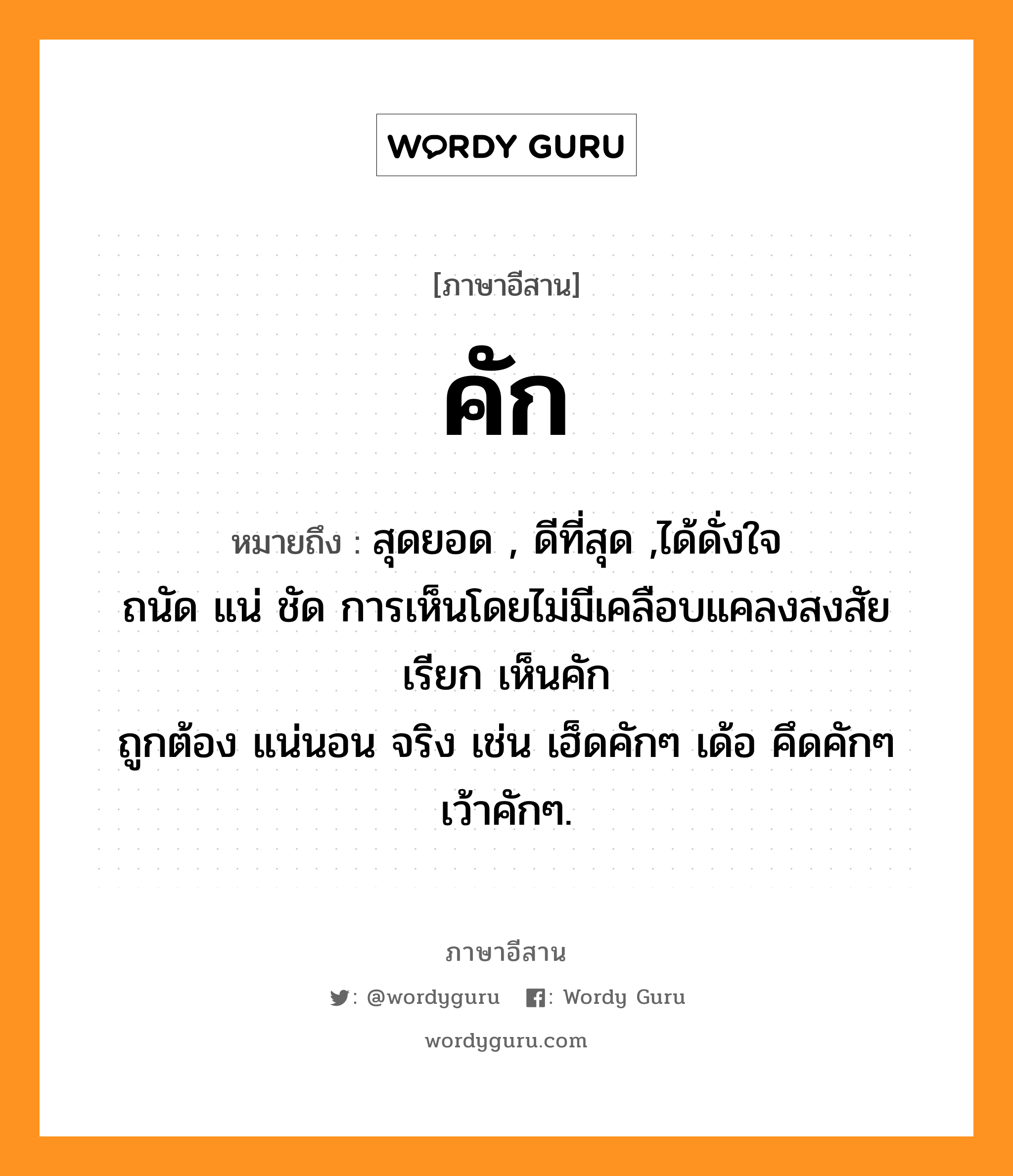 คัก หมายถึงอะไร, ภาษาอีสาน คัก หมายถึง สุดยอด , ดีที่สุด ,ได้ดั่งใจ &lt;br/&gt; ถนัด แน่ ชัด การเห็นโดยไม่มีเคลือบแคลงสงสัย เรียก เห็นคัก &lt;br/&gt; ถูกต้อง แน่นอน จริง เช่น เฮ็ดคักๆ เด้อ คึดคักๆ เว้าคักๆ. หมวด คัก