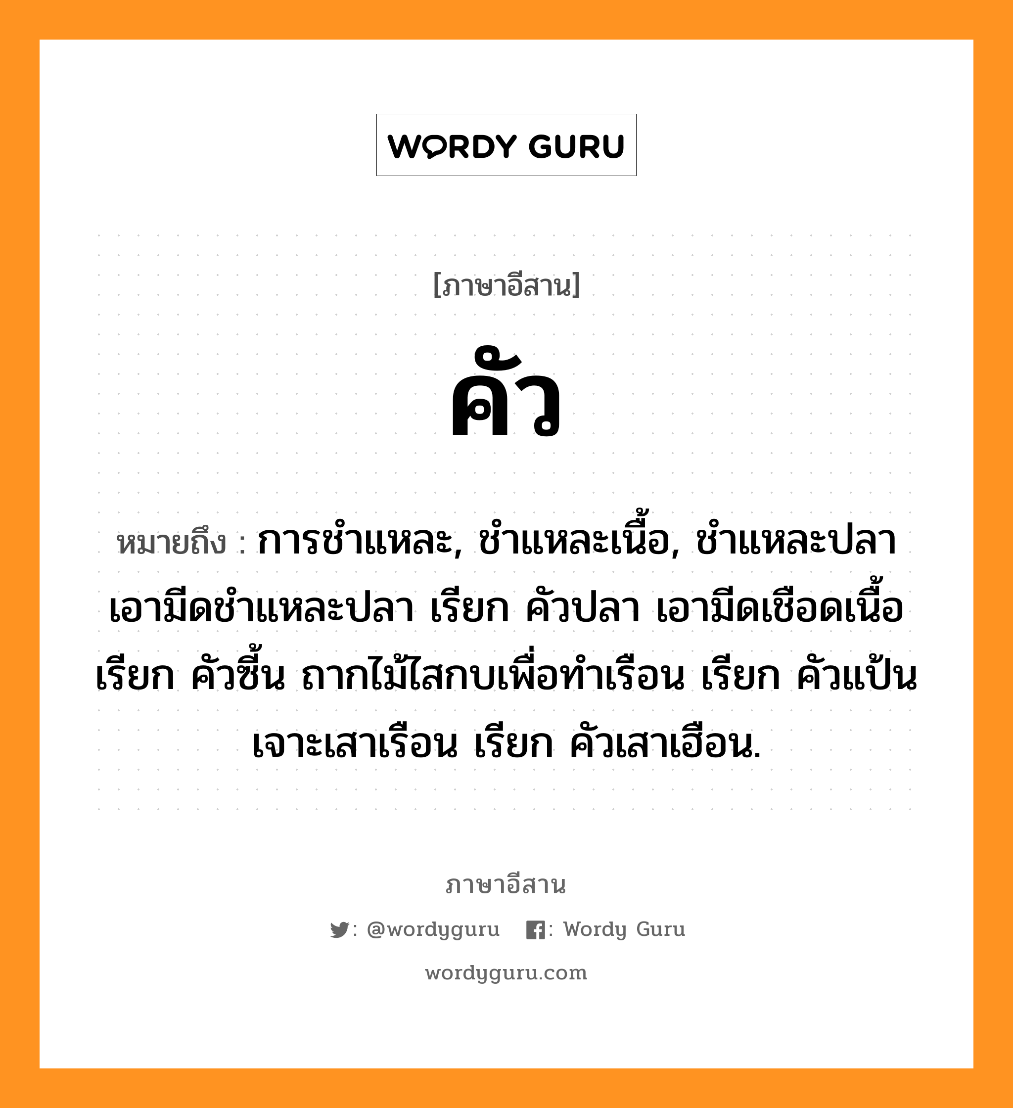 คัว หมายถึงอะไร, ภาษาอีสาน คัว หมายถึง การชำแหละ, ชำแหละเนื้อ, ชำแหละปลา เอามีดชำแหละปลา เรียก คัวปลา เอามีดเชือดเนื้อ เรียก คัวซี้น ถากไม้ไสกบเพื่อทำเรือน เรียก คัวแป้น เจาะเสาเรือน เรียก คัวเสาเฮือน. หมวด คัว