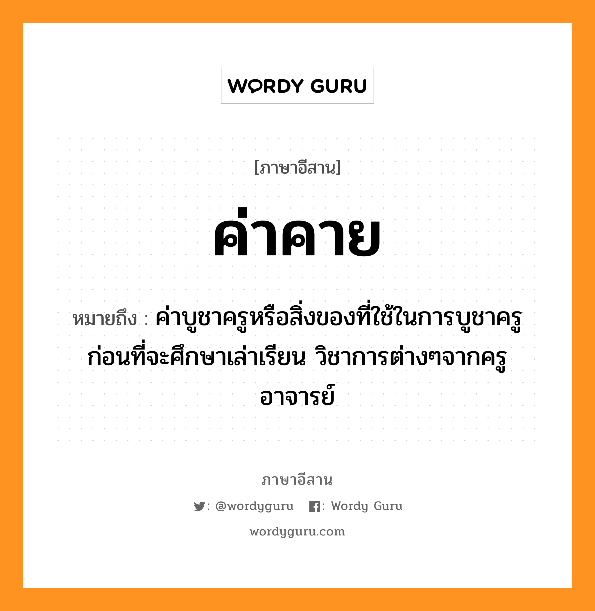 ค่าคาย หมายถึงอะไร, ภาษาอีสาน ค่าคาย หมายถึง ค่าบูชาครูหรือสิ่งของที่ใช้ในการบูชาครูก่อนที่จะศึกษาเล่าเรียน วิชาการต่างๆจากครูอาจารย์ หมวด ค่า - คาย