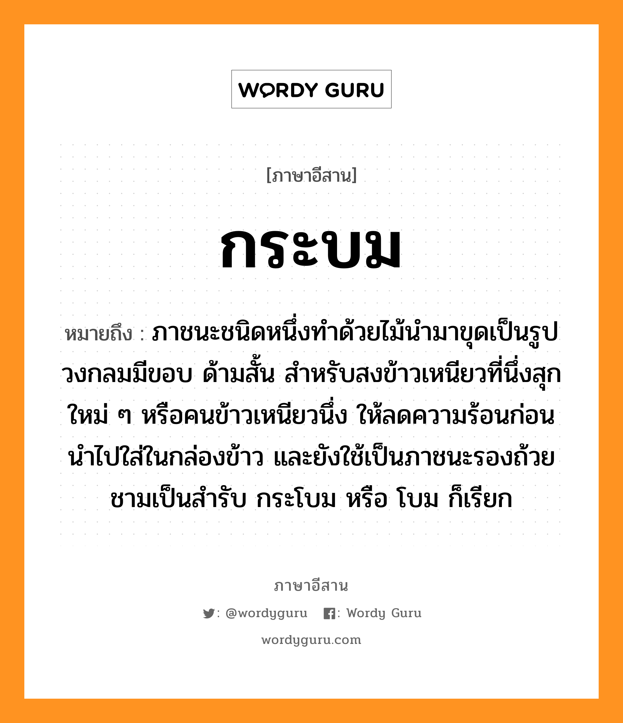 กระบม หมายถึงอะไร, ภาษาอีสาน กระบม หมายถึง ภาชนะชนิดหนึ่งทําด้วยไม้นำมาขุดเป็นรูปวงกลมมีขอบ ด้ามสั้น สำหรับสงข้าวเหนียวที่นึ่งสุกใหม่ ๆ หรือคนข้าวเหนียวนึ่ง ให้ลดความร้อนก่อนนำไปใส่ในกล่องข้าว และยังใช้เป็นภาชนะรองถ้วยชามเป็นสำรับ กระโบม หรือ โบม ก็เรียก หมวด กระ-บม