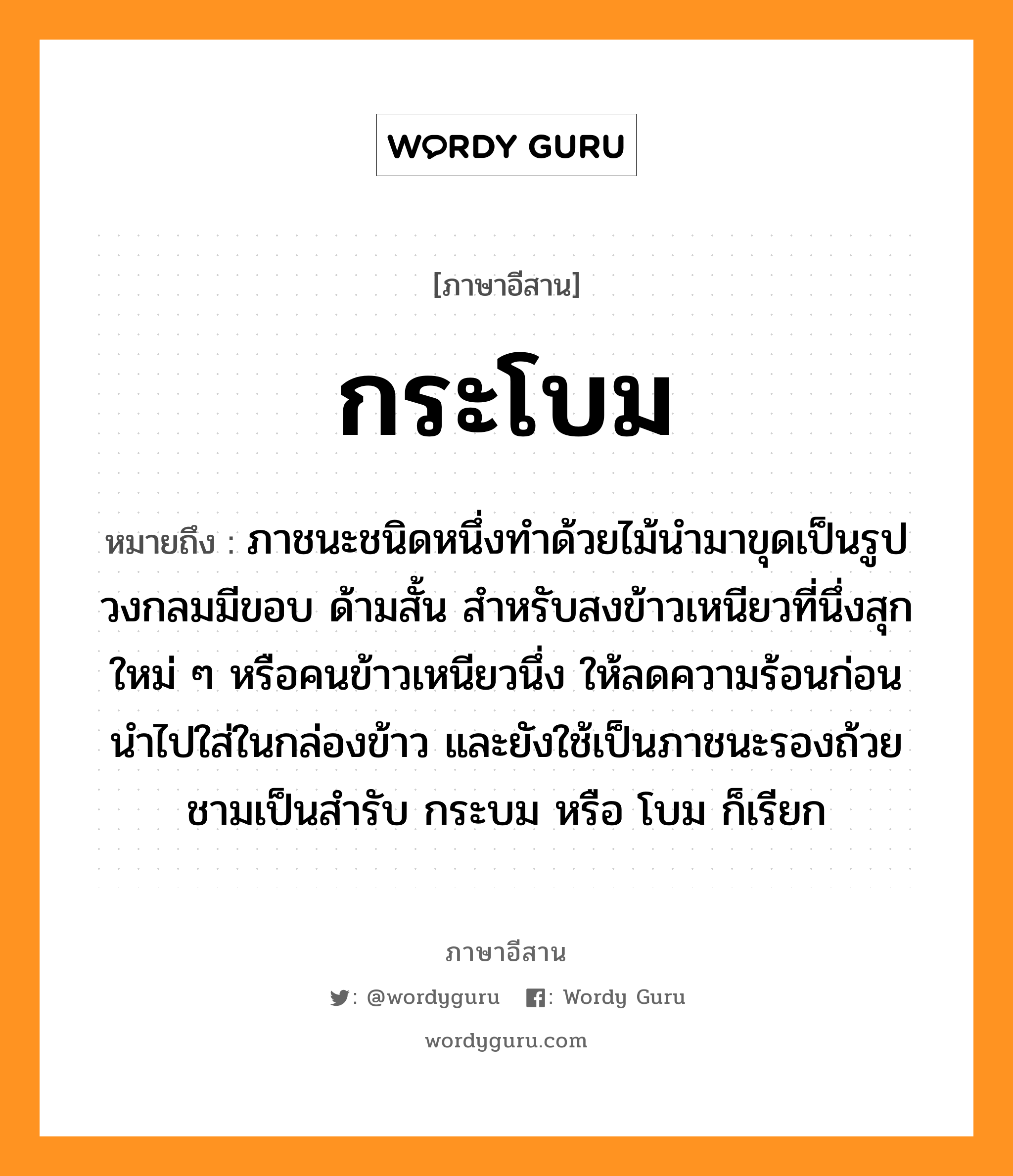 กระโบม หมายถึงอะไร, ภาษาอีสาน กระโบม หมายถึง ภาชนะชนิดหนึ่งทําด้วยไม้นำมาขุดเป็นรูปวงกลมมีขอบ ด้ามสั้น สำหรับสงข้าวเหนียวที่นึ่งสุกใหม่ ๆ หรือคนข้าวเหนียวนึ่ง ให้ลดความร้อนก่อนนำไปใส่ในกล่องข้าว และยังใช้เป็นภาชนะรองถ้วยชามเป็นสำรับ กระบม หรือ โบม ก็เรียก หมวด กระ-โบม