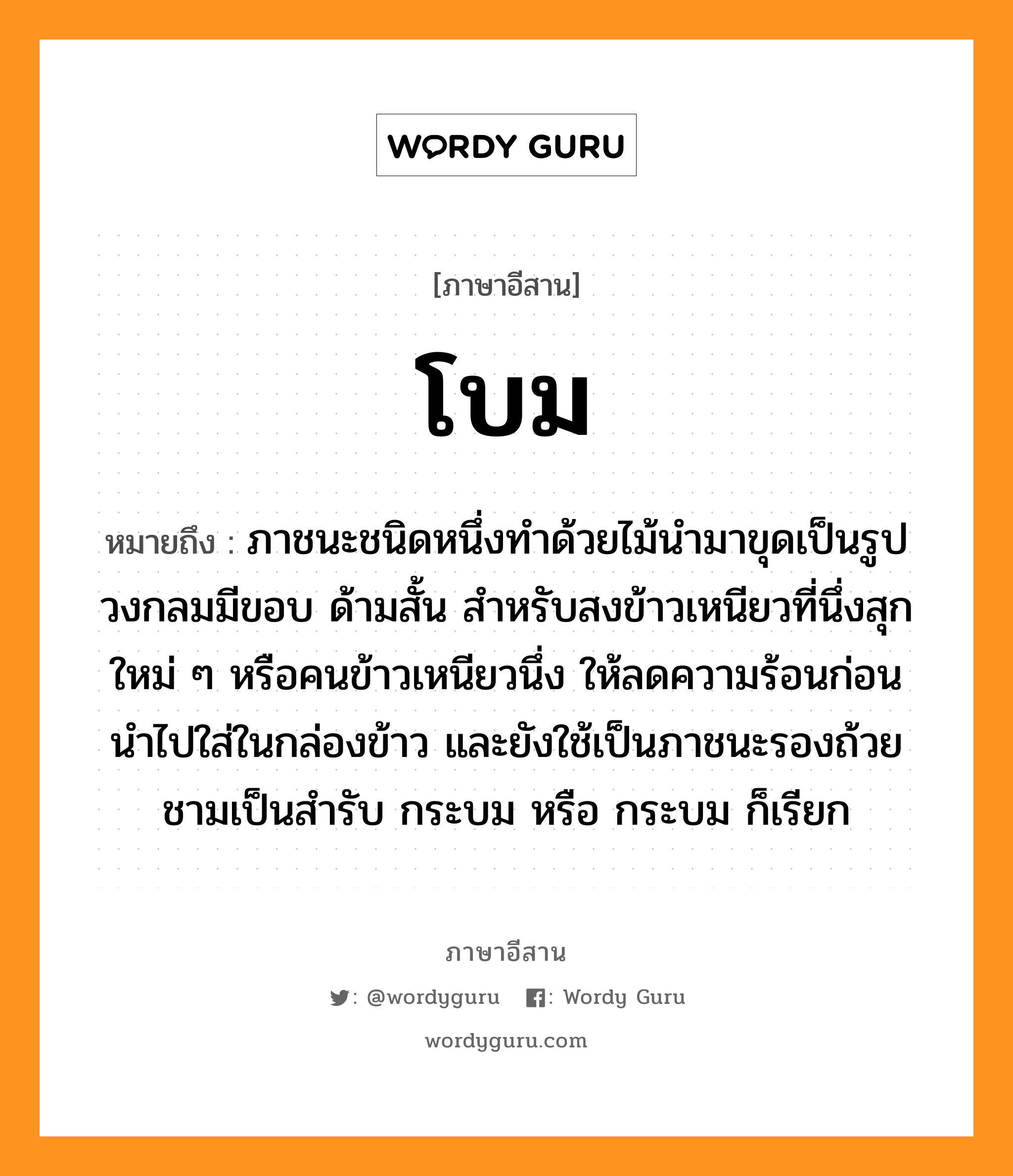 โบม หมายถึงอะไร, ภาษาอีสาน โบม หมายถึง ภาชนะชนิดหนึ่งทําด้วยไม้นำมาขุดเป็นรูปวงกลมมีขอบ ด้ามสั้น สำหรับสงข้าวเหนียวที่นึ่งสุกใหม่ ๆ หรือคนข้าวเหนียวนึ่ง ให้ลดความร้อนก่อนนำไปใส่ในกล่องข้าว และยังใช้เป็นภาชนะรองถ้วยชามเป็นสำรับ กระบม หรือ กระบม ก็เรียก หมวด โบม