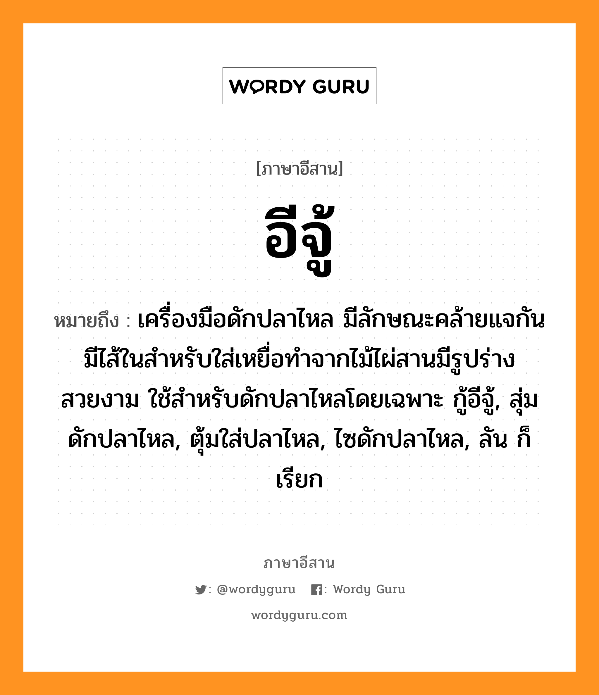 อีจู้ หมายถึงอะไร, ภาษาอีสาน อีจู้ หมายถึง เครื่องมือดักปลาไหล มีลักษณะคล้ายแจกัน มีไส้ในสำหรับใส่เหยื่อทำจากไม้ไผ่สานมีรูปร่างสวยงาม ใช้สำหรับดักปลาไหลโดยเฉพาะ กู้อีจู้, สุ่มดักปลาไหล, ตุ้มใส่ปลาไหล, ไซดักปลาไหล, ลัน ก็เรียก หมวด อี-จู้