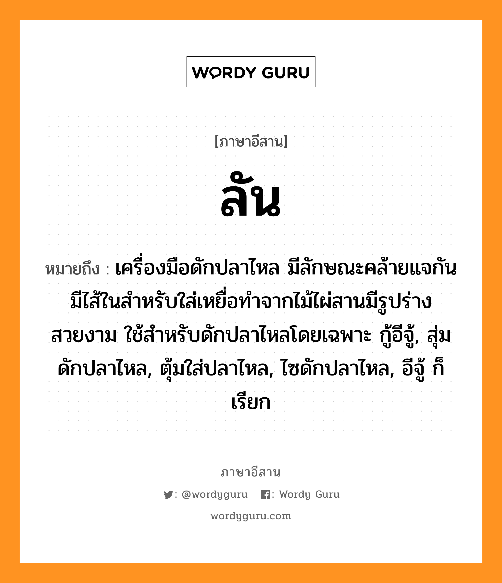 ลัน หมายถึงอะไร, ภาษาอีสาน ลัน หมายถึง เครื่องมือดักปลาไหล มีลักษณะคล้ายแจกัน มีไส้ในสำหรับใส่เหยื่อทำจากไม้ไผ่สานมีรูปร่างสวยงาม ใช้สำหรับดักปลาไหลโดยเฉพาะ กู้อีจู้, สุ่มดักปลาไหล, ตุ้มใส่ปลาไหล, ไซดักปลาไหล, อีจู้ ก็เรียก หมวด ลัน, ลั้น