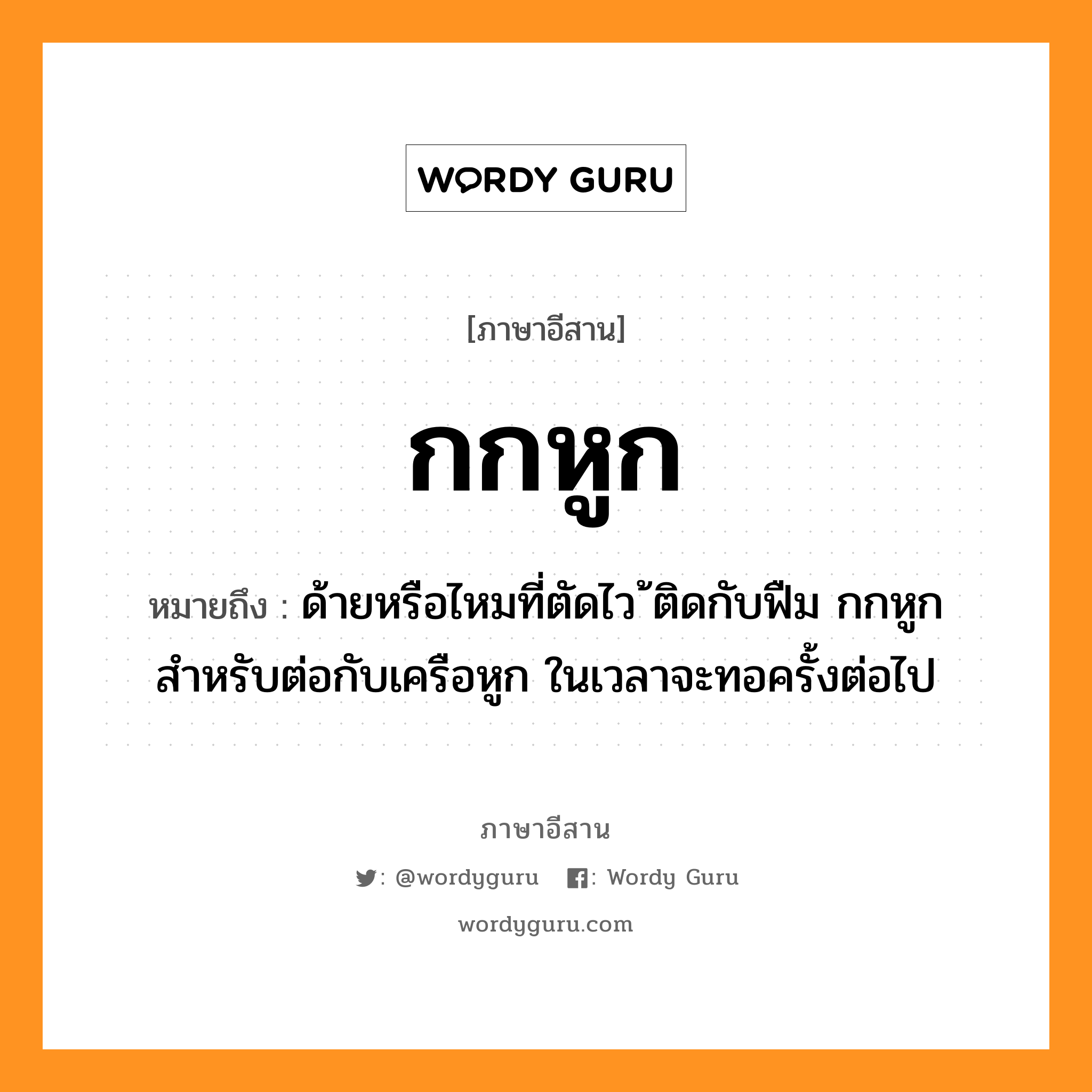 กกหูก หมายถึงอะไร, ภาษาอีสาน กกหูก หมายถึง ด้ายหรือไหมที่ตัดไว้ ติดกับฟืม กกหูกสำหรับต่อกับเครือหูก ในเวลาจะทอครั้งต่อไป หมวด ก๋ก-หูก