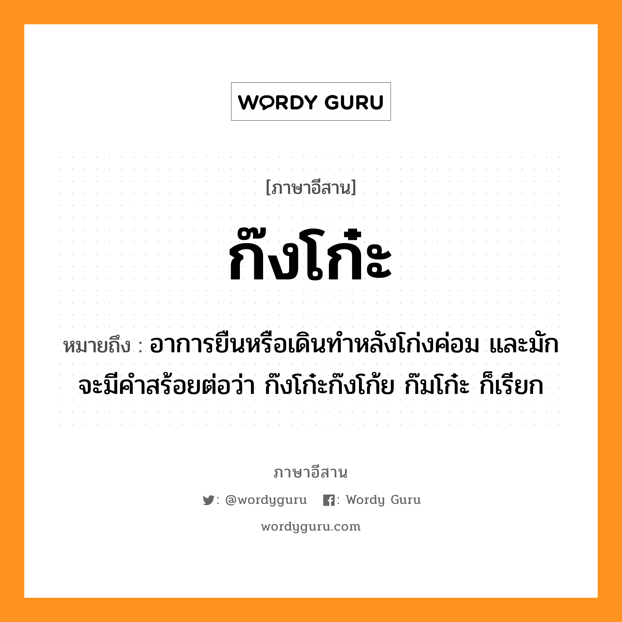 ก๊งโก๋ะ หมายถึงอะไร, ภาษาอีสาน ก๊งโก๋ะ หมายถึง อาการยืนหรือเดินทำหลังโก่งค่อม และมักจะมีคำสร้อยต่อว่า ก๊งโก๋ะก๊งโก้ย ก๊มโก๋ะ ก็เรียก หมวด ก๊ง-โก๋ะ