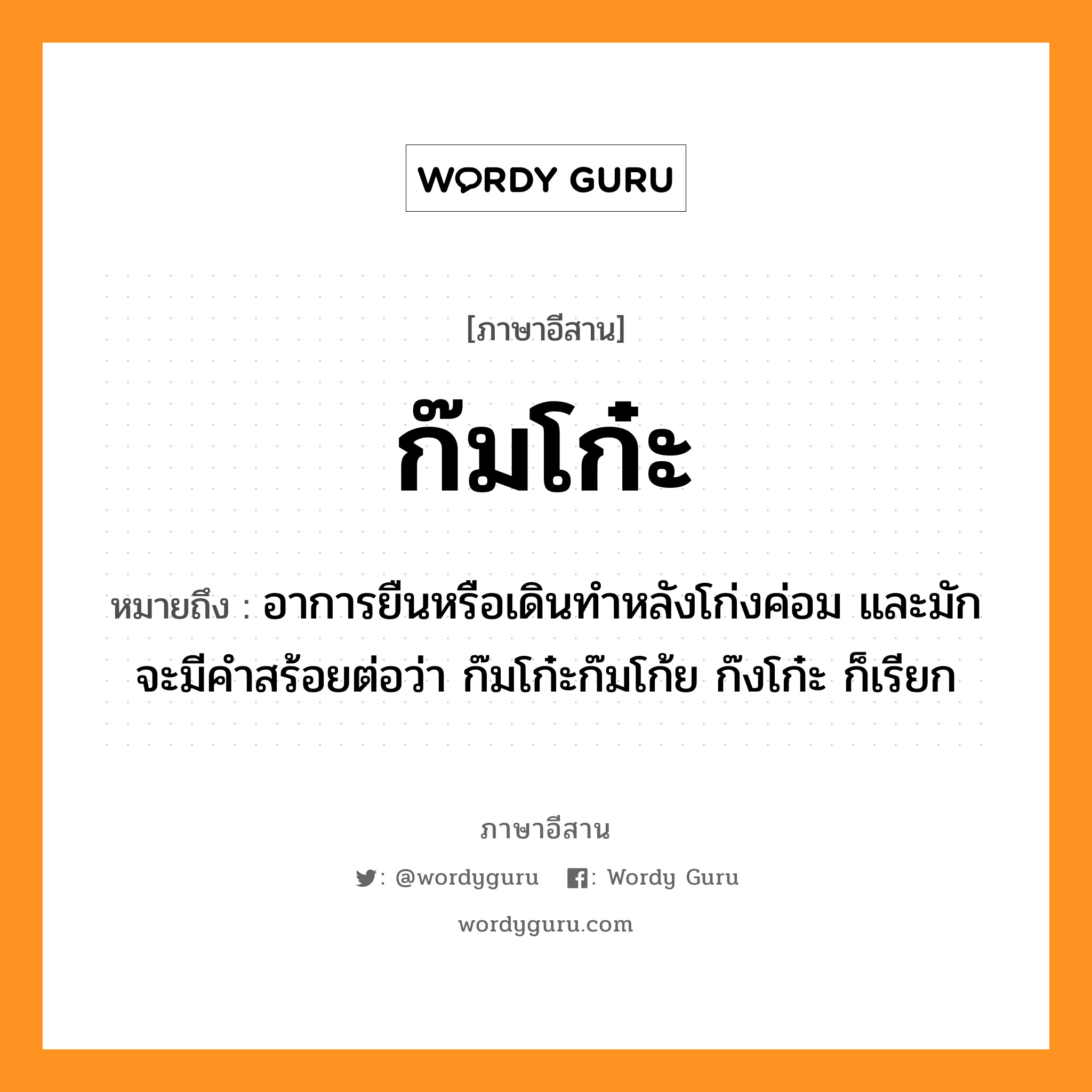 ก๊มโก๋ะ หมายถึงอะไร, ภาษาอีสาน ก๊มโก๋ะ หมายถึง อาการยืนหรือเดินทำหลังโก่งค่อม และมักจะมีคำสร้อยต่อว่า ก๊มโก๋ะก๊มโก้ย ก๊งโก๋ะ ก็เรียก หมวด ก๊ม-โก๋ะ