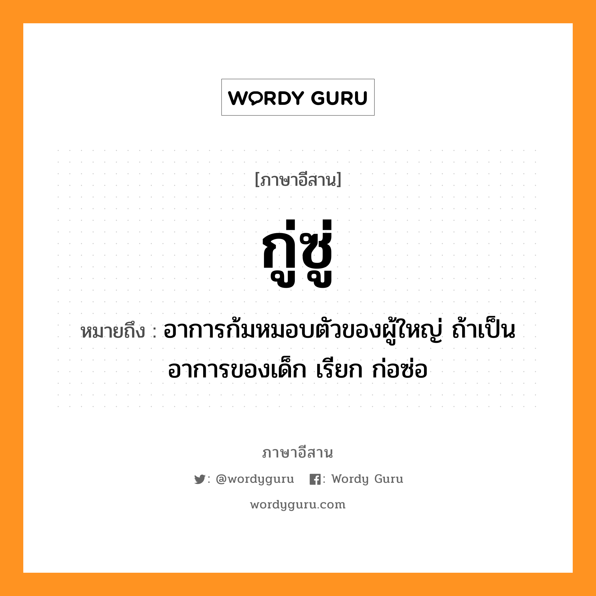 กู่ซู่ หมายถึงอะไร, ภาษาอีสาน กู่ซู่ หมายถึง อาการก้มหมอบตัวของผู้ใหญ่ ถ้าเป็นอาการของเด็ก เรียก ก่อซ่อ หมวด กู่-ซู่