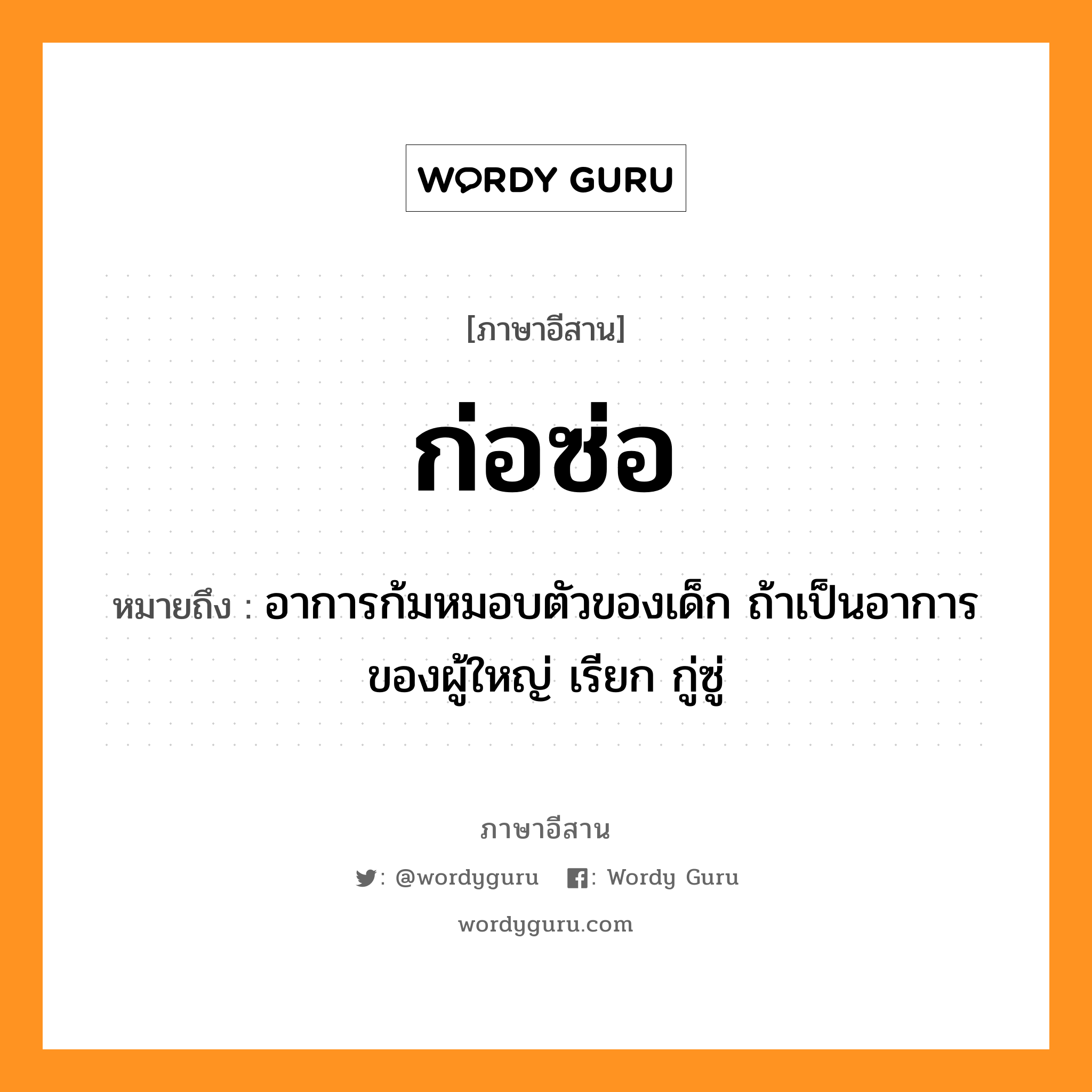 ก่อซ่อ หมายถึงอะไร, ภาษาอีสาน ก่อซ่อ หมายถึง อาการก้มหมอบตัวของเด็ก ถ้าเป็นอาการของผู้ใหญ่ เรียก กู่ซู่ หมวด ก่อ-ซ่อ