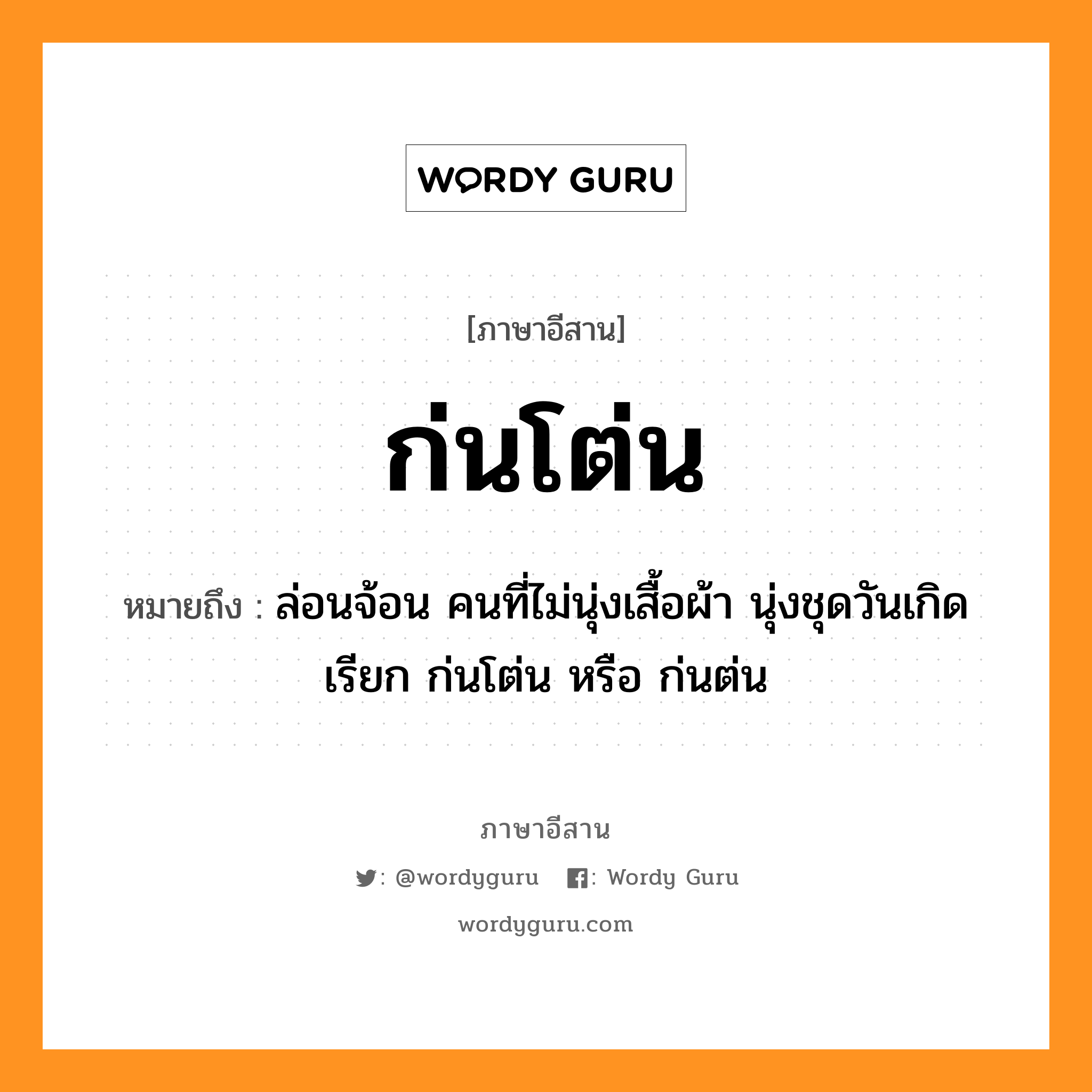 ก่นโต่น หมายถึงอะไร, ภาษาอีสาน ก่นโต่น หมายถึง ล่อนจ้อน คนที่ไม่นุ่งเสื้อผ้า นุ่งชุดวันเกิด เรียก ก่นโต่น หรือ ก่นต่น หมวด ก่น-โต่น