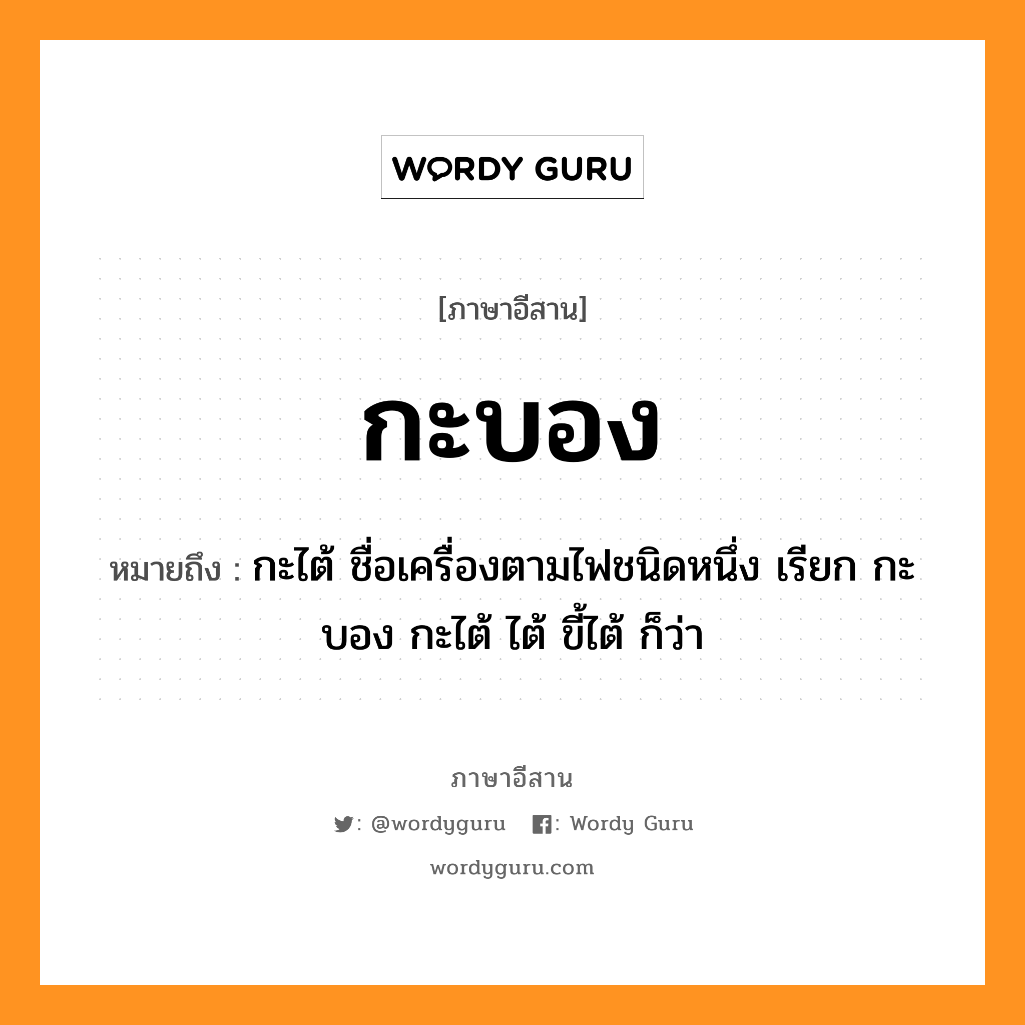 กะบอง หมายถึงอะไร, ภาษาอีสาน กะบอง หมายถึง กะไต้ ชื่อเครื่องตามไฟชนิดหนึ่ง เรียก กะบอง กะไต้ ไต้ ขี้ไต้ ก็ว่า หมวด กะ - บอง