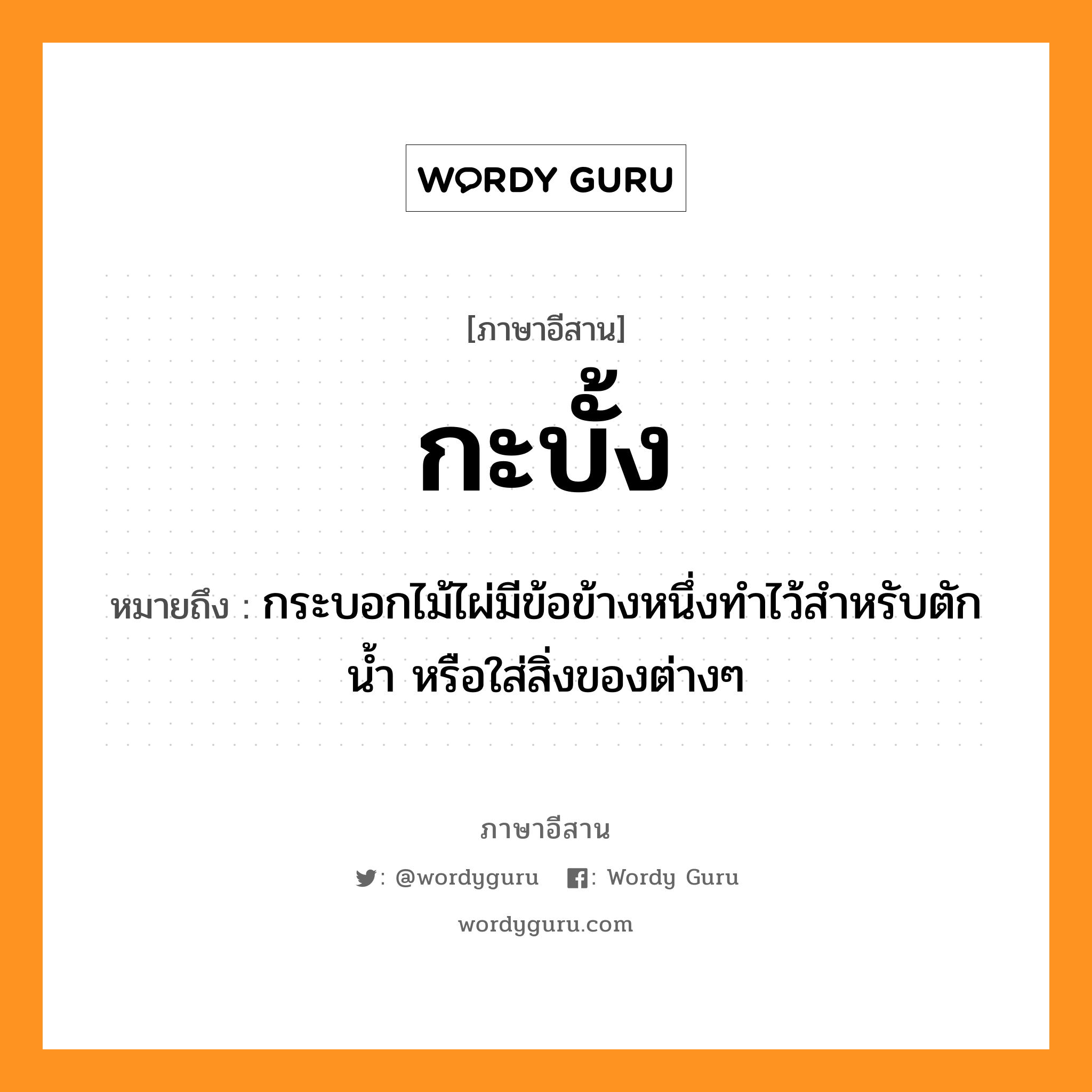 กะบั้ง หมายถึงอะไร, ภาษาอีสาน กะบั้ง หมายถึง กระบอกไม้ไผ่มีข้อข้างหนึ่งทำไว้สำหรับตักน้ำ หรือใส่สิ่งของต่างๆ หมวด กะ - บั้ง