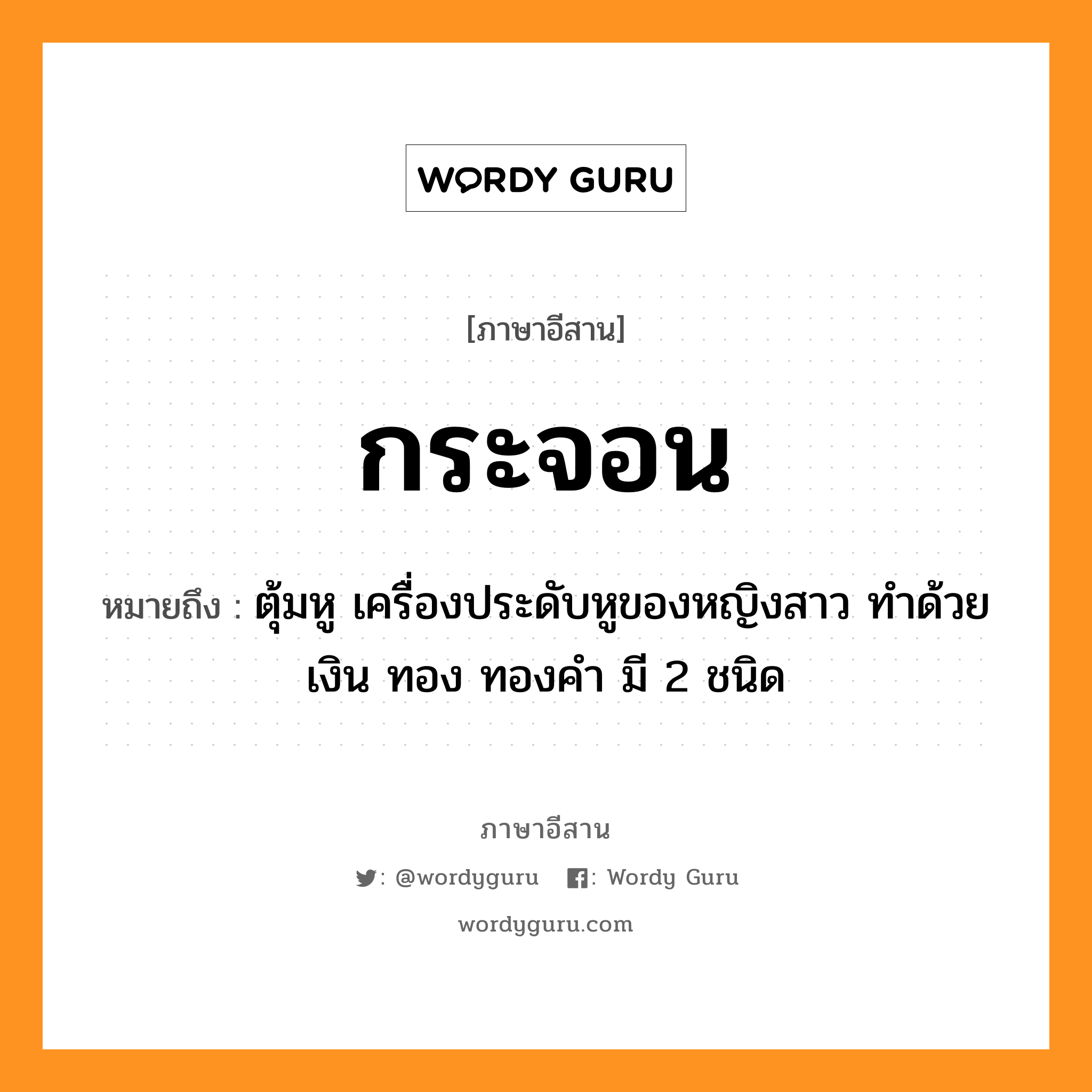 กระจอน หมายถึงอะไร, ภาษาอีสาน กระจอน หมายถึง ตุ้มหู เครื่องประดับหูของหญิงสาว ทำด้วยเงิน ทอง ทองคำ มี 2 ชนิด หมวด กระ - จอน