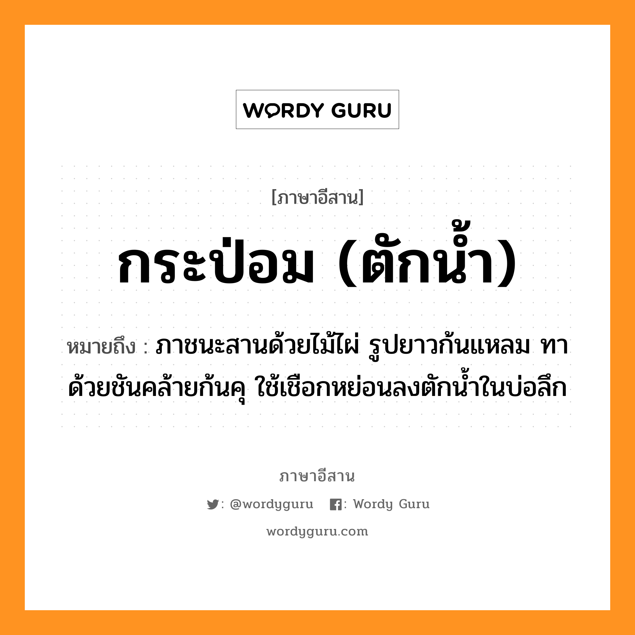 กระป่อม (ตักน้ำ) หมายถึงอะไร, ภาษาอีสาน กระป่อม (ตักน้ำ) หมายถึง ภาชนะสานด้วยไม้ไผ่ รูปยาวก้นแหลม ทาด้วยชันคล้ายก้นคุ ใช้เชือกหย่อนลงตักน้ำในบ่อลึก หมวด กระ-ปอม