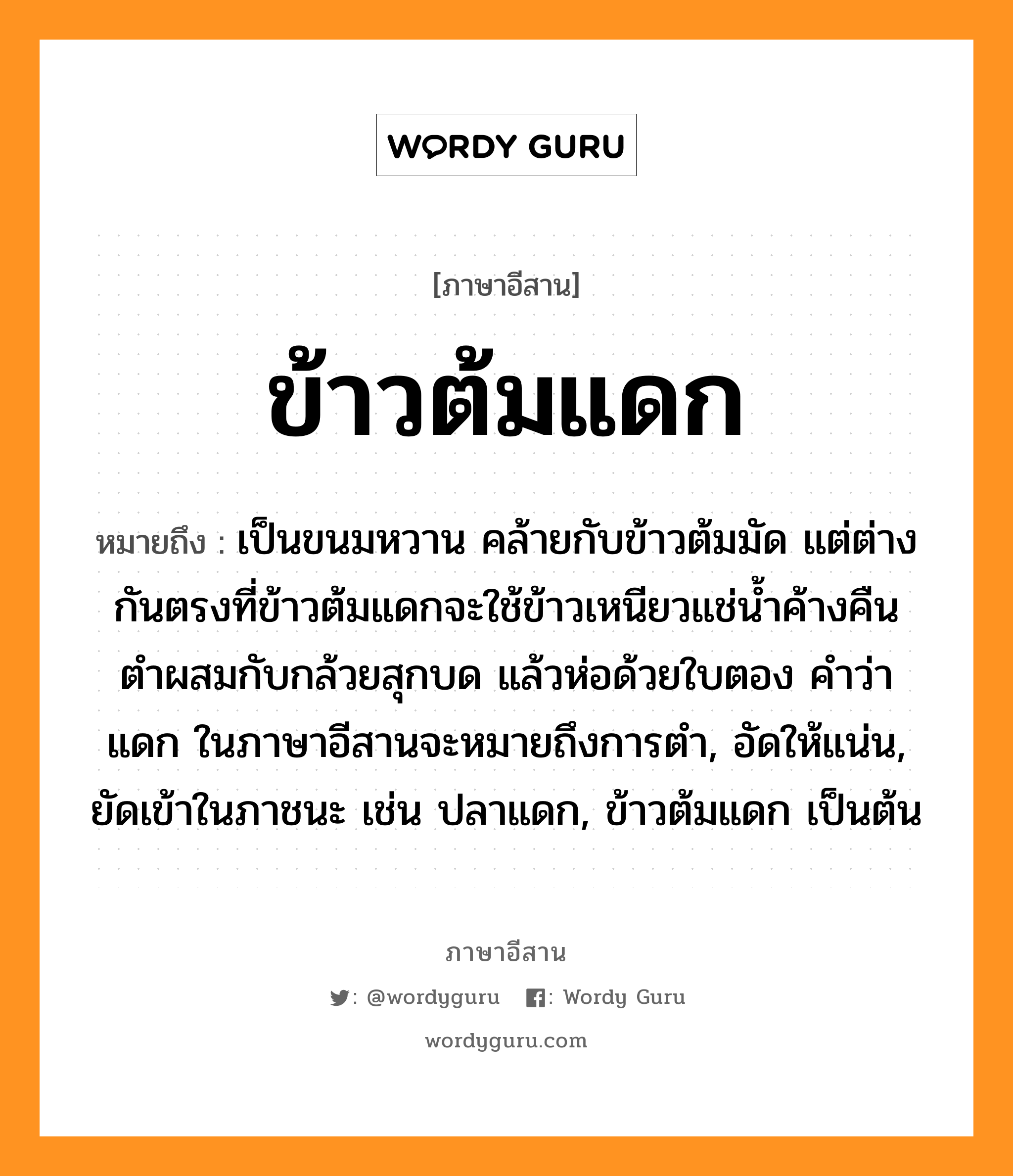 ข้าวต้มแดก หมายถึงอะไร, ภาษาอีสาน ข้าวต้มแดก หมายถึง เป็นขนมหวาน คล้ายกับข้าวต้มมัด แต่ต่างกันตรงที่ข้าวต้มแดกจะใช้ข้าวเหนียวแช่น้ำค้างคืน ตำผสมกับกล้วยสุกบด แล้วห่อด้วยใบตอง คำว่า แดก ในภาษาอีสานจะหมายถึงการตำ, อัดให้แน่น, ยัดเข้าในภาชนะ เช่น ปลาแดก, ข้าวต้มแดก เป็นต้น หมวด เข่า-ต้ม-แดก