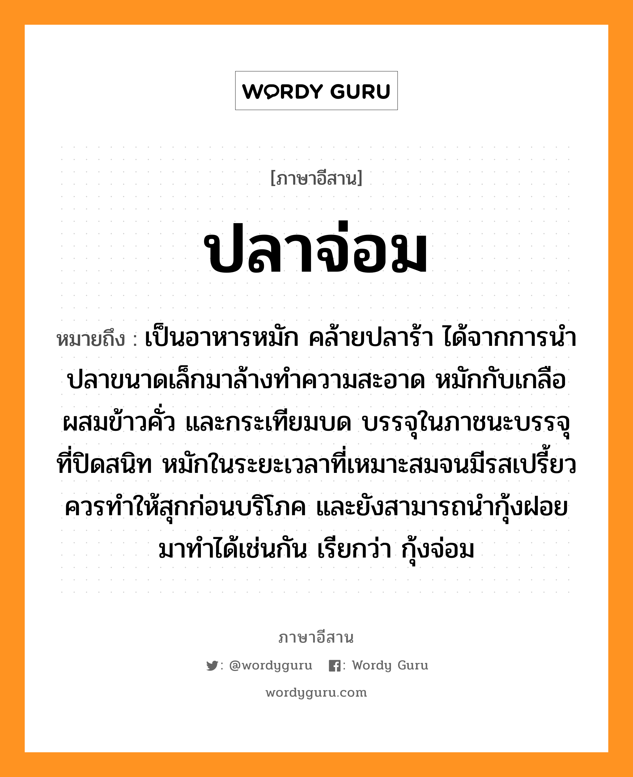 ปลาจ่อม หมายถึงอะไร, ภาษาอีสาน ปลาจ่อม หมายถึง เป็นอาหารหมัก คล้ายปลาร้า ได้จากการนำปลาขนาดเล็กมาล้างทำความสะอาด หมักกับเกลือผสมข้าวคั่ว และกระเทียมบด บรรจุในภาชนะบรรจุที่ปิดสนิท หมักในระยะเวลาที่เหมาะสมจนมีรสเปรี้ยวควรทำให้สุกก่อนบริโภค และยังสามารถนำกุ้งฝอยมาทำได้เช่นกัน เรียกว่า กุ้งจ่อม หมวด ปลา-จ่อม