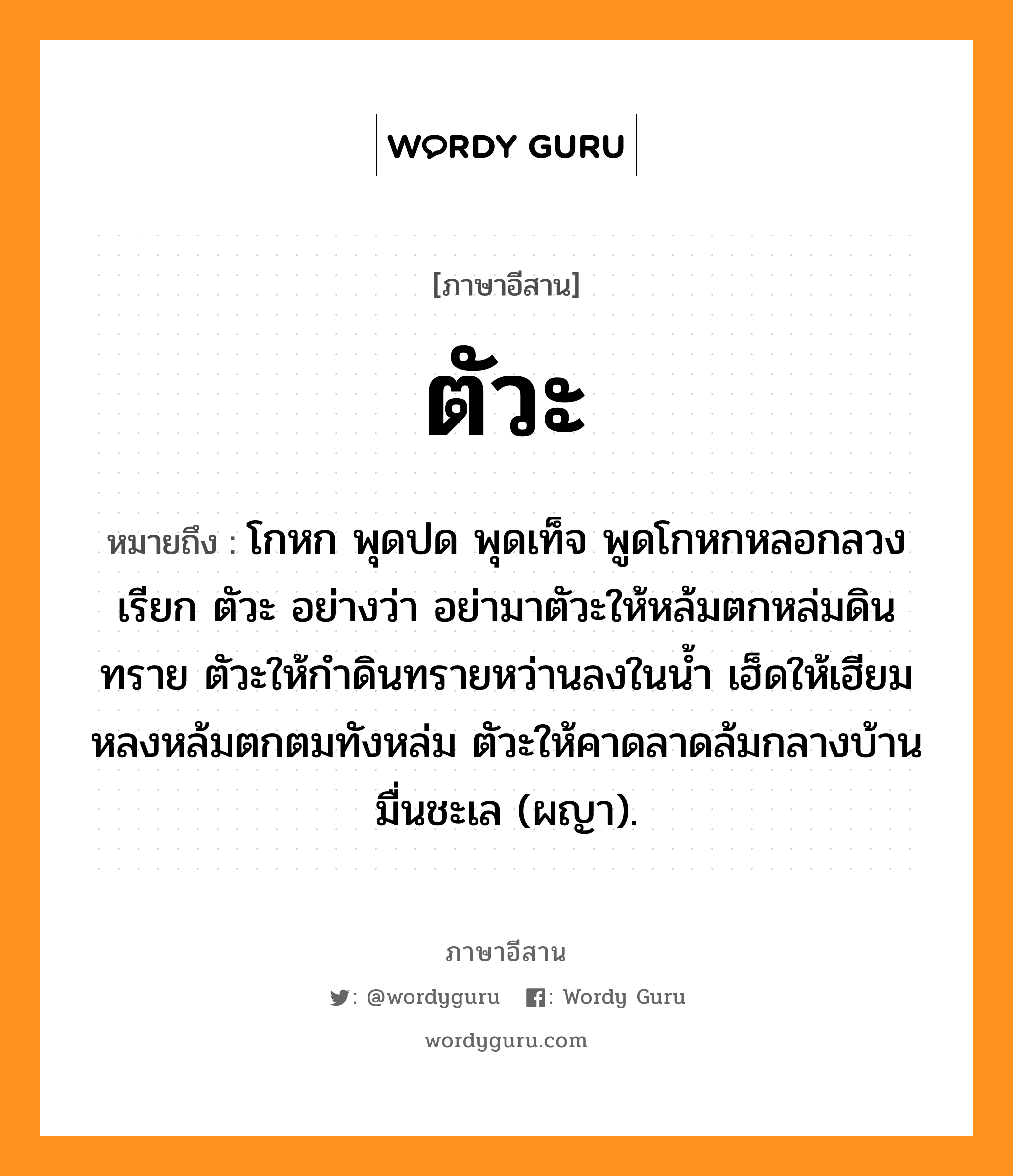 ตัวะ หมายถึงอะไร, ภาษาอีสาน ตัวะ หมายถึง โกหก พุดปด พุดเท็จ พูดโกหกหลอกลวง เรียก ตัวะ อย่างว่า อย่ามาตัวะให้หล้มตกหล่มดินทราย ตัวะให้กำดินทรายหว่านลงในน้ำ เฮ็ดให้เฮียมหลงหล้มตกตมทังหล่ม ตัวะให้คาดลาดล้มกลางบ้านมื่นชะเล (ผญา). หมวด ตัวะ