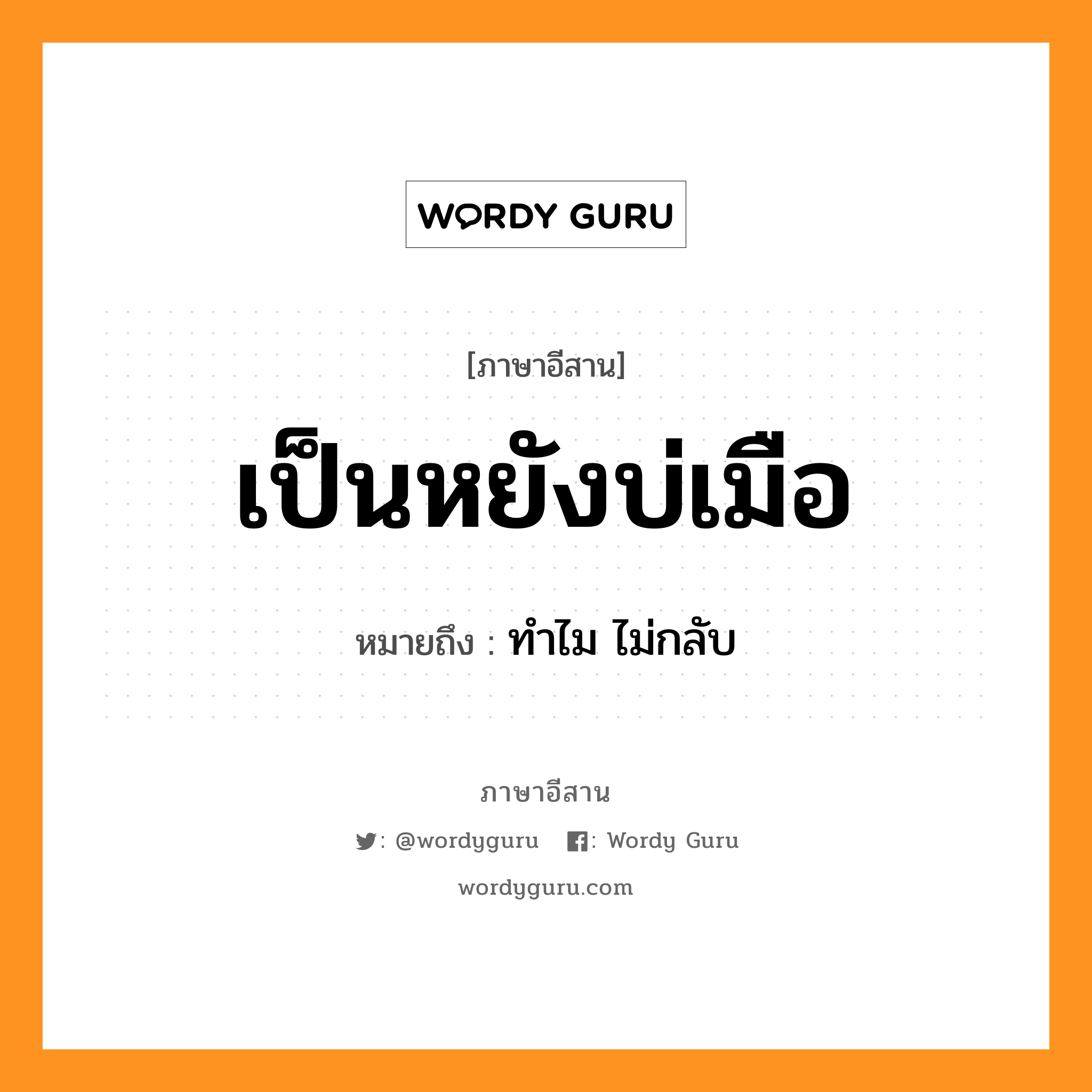 เป็นหยังบ่เมือ หมายถึงอะไร, ภาษาอีสาน เป็นหยังบ่เมือ หมายถึง ทำไม ไม่กลับ หมวด เป็น - หยัง - บ่อ - เมือ