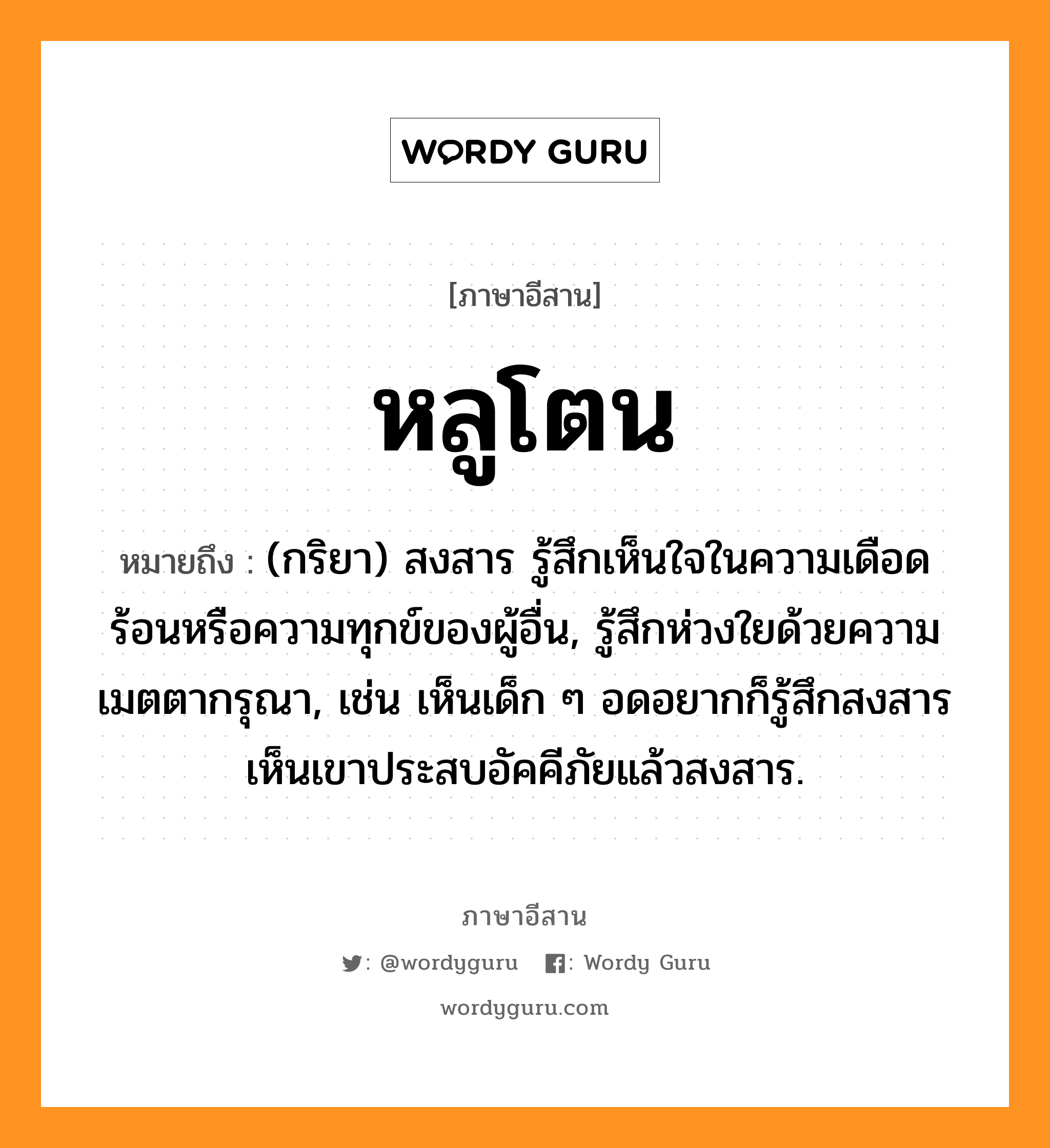 หลูโตน หมายถึงอะไร, ภาษาอีสาน หลูโตน หมายถึง (กริยา) สงสาร รู้สึกเห็นใจในความเดือดร้อนหรือความทุกข์ของผู้อื่น, รู้สึกห่วงใยด้วยความเมตตากรุณา, เช่น เห็นเด็ก ๆ อดอยากก็รู้สึกสงสาร เห็นเขาประสบอัคคีภัยแล้วสงสาร. หมวด หลู - โตน