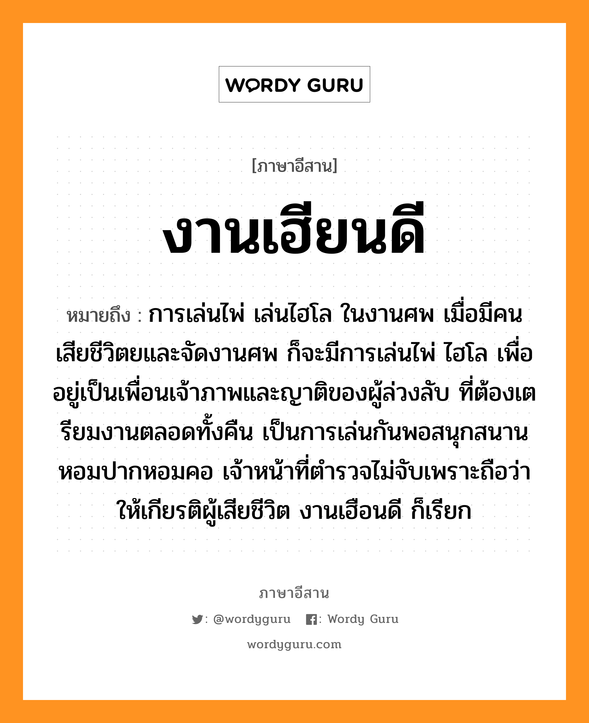 งานเฮียนดี หมายถึงอะไร, ภาษาอีสาน งานเฮียนดี หมายถึง การเล่นไพ่ เล่นไฮโล ในงานศพ เมื่อมีคนเสียชีวิตยและจัดงานศพ ก็จะมีการเล่นไพ่ ไฮโล เพื่ออยู่เป็นเพื่อนเจ้าภาพและญาติของผู้ล่วงลับ ที่ต้องเตรียมงานตลอดทั้งคืน เป็นการเล่นกันพอสนุกสนาน หอมปากหอมคอ เจ้าหน้าที่ตำรวจไม่จับเพราะถือว่าให้เกียรติผู้เสียชีวิต งานเฮือนดี ก็เรียก หมวด งาน-เฮียน-ดี