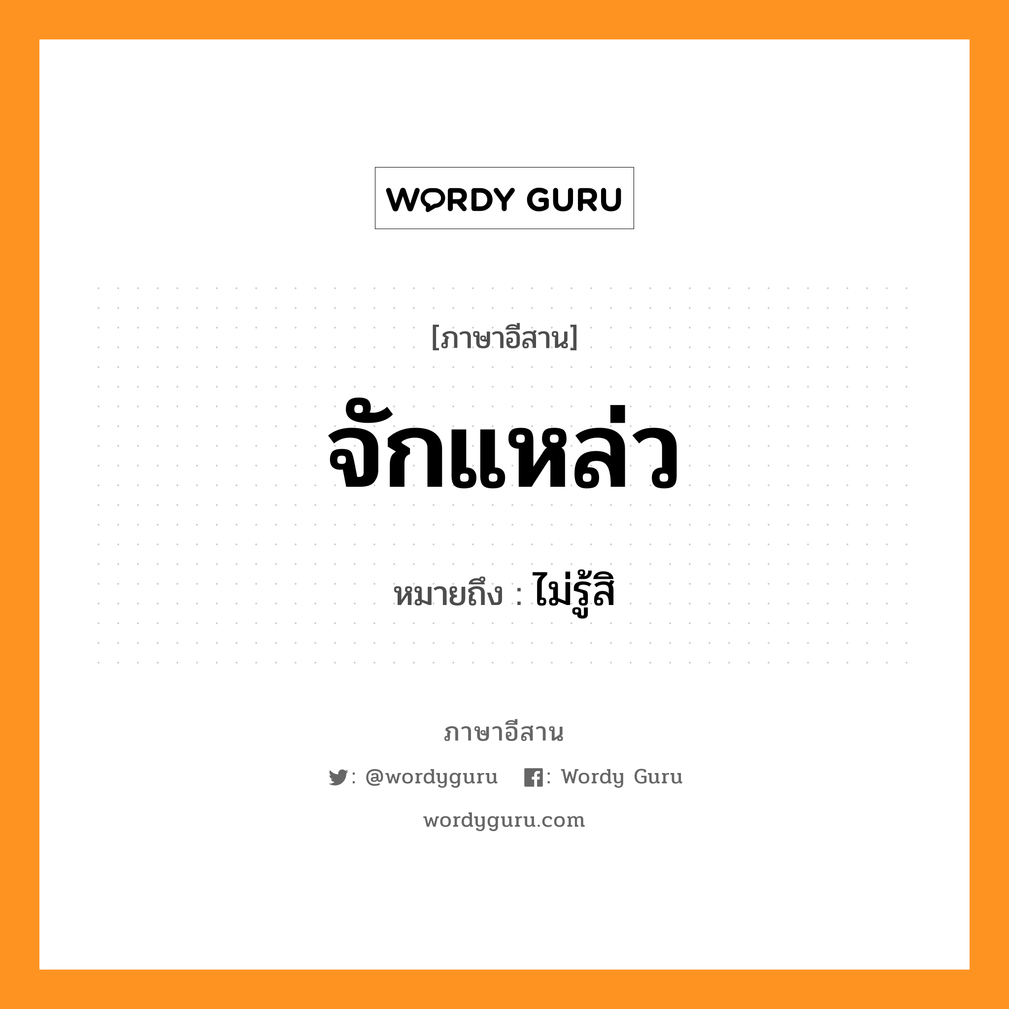 จักแหล่ว หมายถึงอะไร, ภาษาอีสาน จักแหล่ว หมายถึง ไม่รู้สิ หมวด จัก - แหล่ว