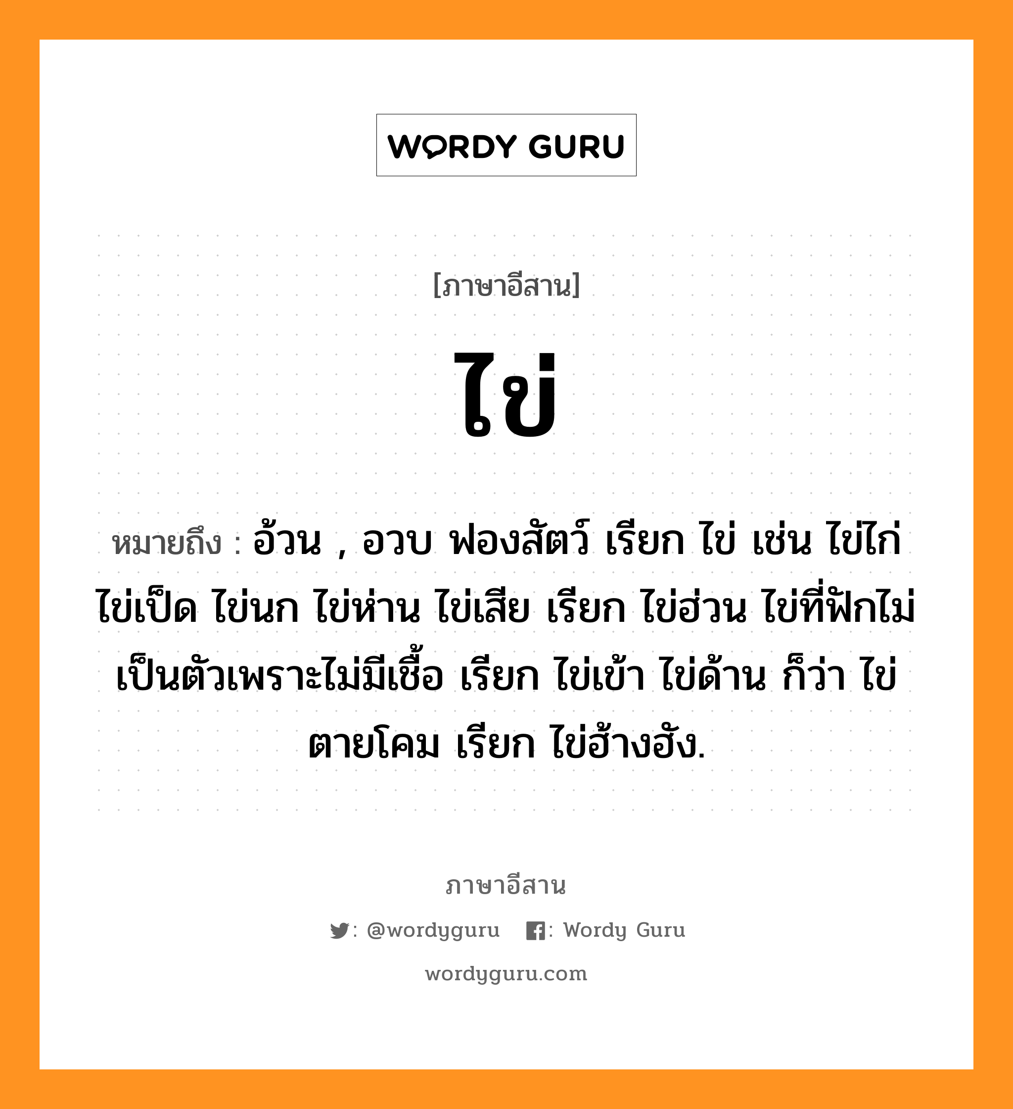 ไข่ หมายถึงอะไร, ภาษาอีสาน ไข่ หมายถึง อ้วน , อวบ ฟองสัตว์ เรียก ไข่ เช่น ไข่ไก่ ไข่เป็ด ไข่นก ไข่ห่าน ไข่เสีย เรียก ไข่ฮ่วน ไข่ที่ฟักไม่เป็นตัวเพราะไม่มีเชื้อ เรียก ไข่เข้า ไข่ด้าน ก็ว่า ไข่ตายโคม เรียก ไข่ฮ้างฮัง. หมวด ไข่