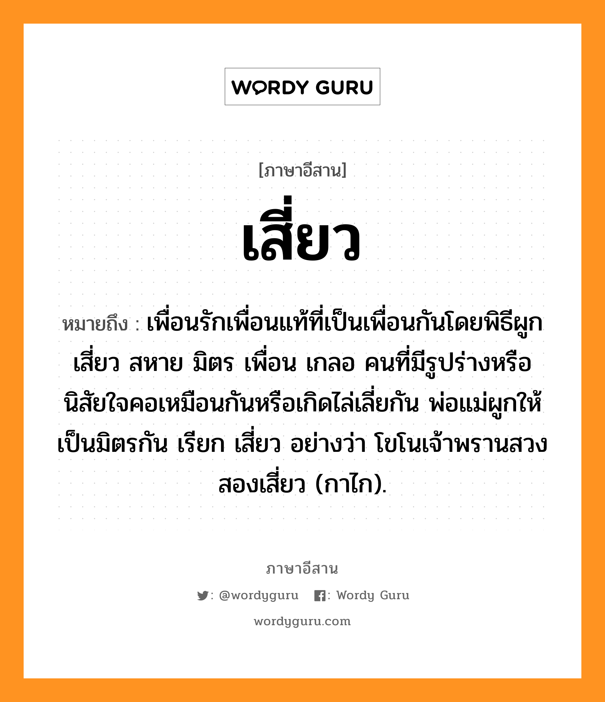 เสี่ยว หมายถึงอะไร, ภาษาอีสาน เสี่ยว หมายถึง เพื่อนรักเพื่อนแท้ที่เป็นเพื่อนกันโดยพิธีผูกเสี่ยว สหาย มิตร เพื่อน เกลอ คนที่มีรูปร่างหรือนิสัยใจคอเหมือนกันหรือเกิดไล่เลี่ยกัน พ่อแม่ผูกให้เป็นมิตรกัน เรียก เสี่ยว อย่างว่า โขโนเจ้าพรานสวงสองเสี่ยว (กาไก). หมวด เสี่ยว