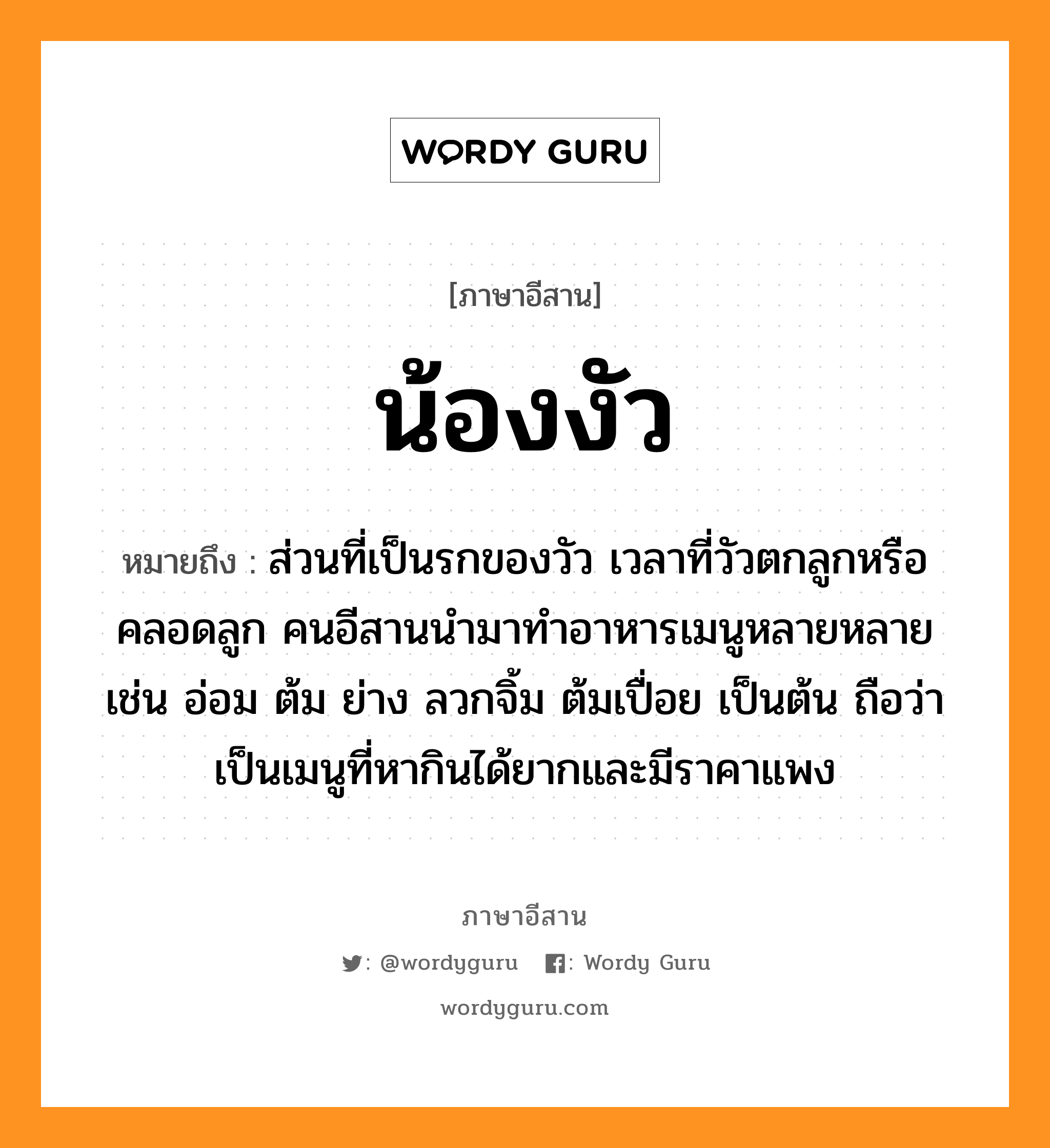 น้องงัว หมายถึงอะไร, ภาษาอีสาน น้องงัว หมายถึง ส่วนที่เป็นรกของวัว เวลาที่วัวตกลูกหรือคลอดลูก คนอีสานนำมาทำอาหารเมนูหลายหลาย เช่น อ่อม ต้ม ย่าง ลวกจิ้ม ต้มเปื่อย เป็นต้น ถือว่าเป็นเมนูที่หากินได้ยากและมีราคาแพง หมวด น่อง-งั่ว