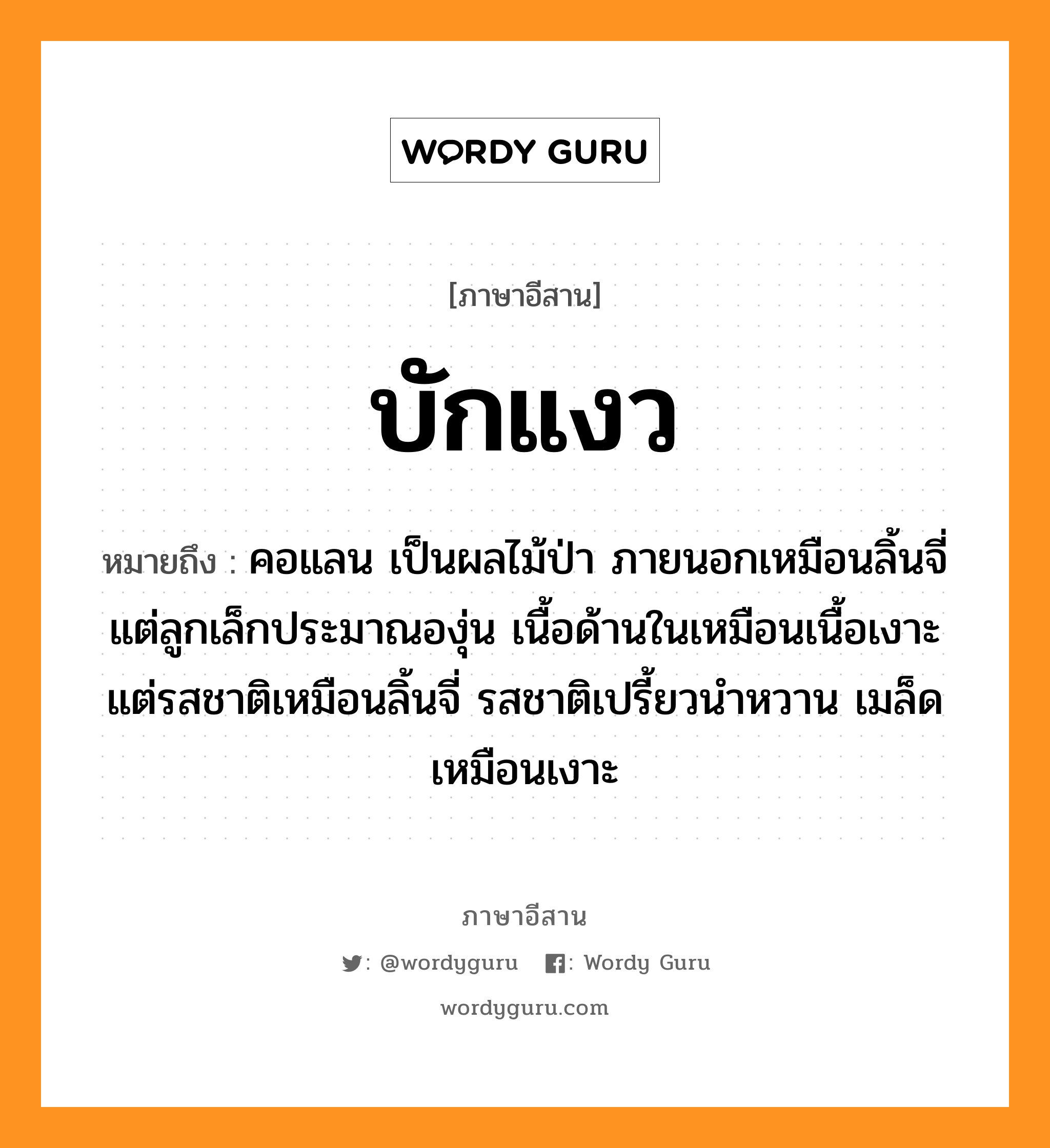 บักแงว หมายถึงอะไร, ภาษาอีสาน บักแงว หมายถึง คอแลน เป็นผลไม้ป่า ภายนอกเหมือนลิ้นจี่แต่ลูกเล็กประมาณองุ่น เนื้อด้านในเหมือนเนื้อเงาะแต่รสชาติเหมือนลิ้นจี่ รสชาติเปรี้ยวนำหวาน เมล็ดเหมือนเงาะ หมวด บัก-แง่ว