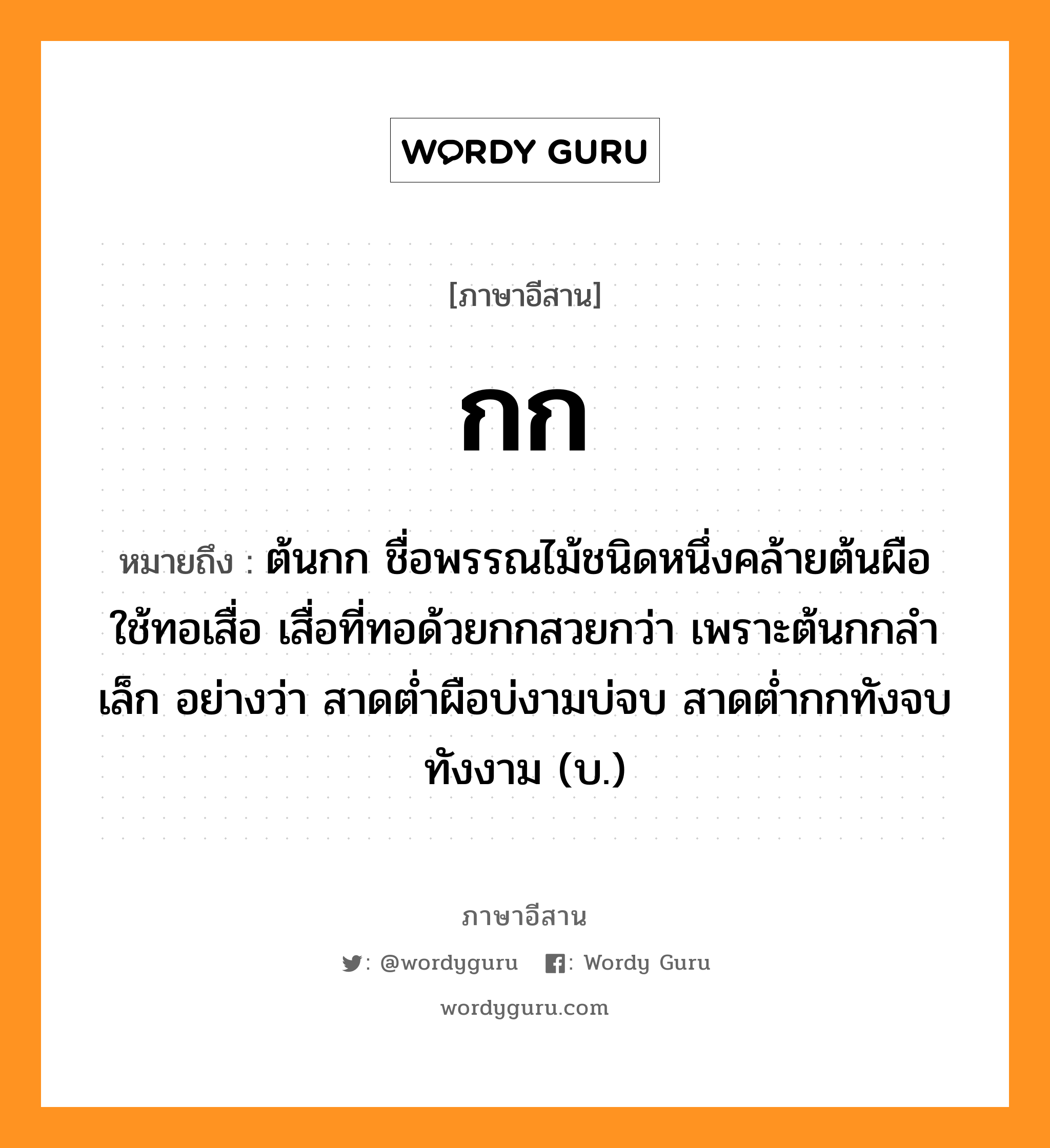 กก หมายถึงอะไร, ภาษาอีสาน กก หมายถึง ต้นกก ชื่อพรรณไม้ชนิดหนึ่งคล้ายต้นผือ ใช้ทอเสื่อ เสื่อที่ทอด้วยกกสวยกว่า เพราะต้นกกลำเล็ก อย่างว่า สาดต่ำผือบ่งามบ่จบ สาดต่ำกกทังจบทังงาม (บ.) หมวด กก