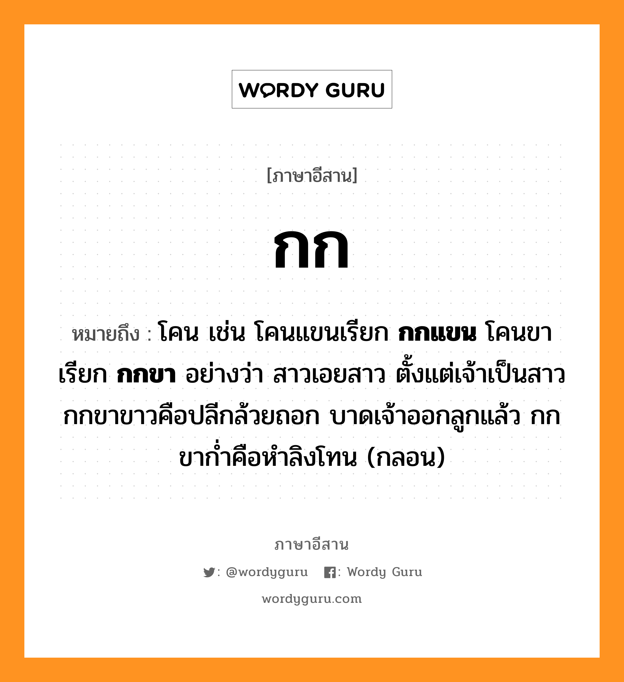 กก หมายถึงอะไร, ภาษาอีสาน กก หมายถึง โคน เช่น โคนแขนเรียก &lt;b&gt;กกแขน&lt;/b&gt; โคนขาเรียก &lt;b&gt;กกขา&lt;/b&gt; อย่างว่า สาวเอยสาว ตั้งแต่เจ้าเป็นสาว กกขาขาวคือปลีกล้วยถอก บาดเจ้าออกลูกแล้ว กกขาก่ำคือหำลิงโทน (กลอน) หมวด กก