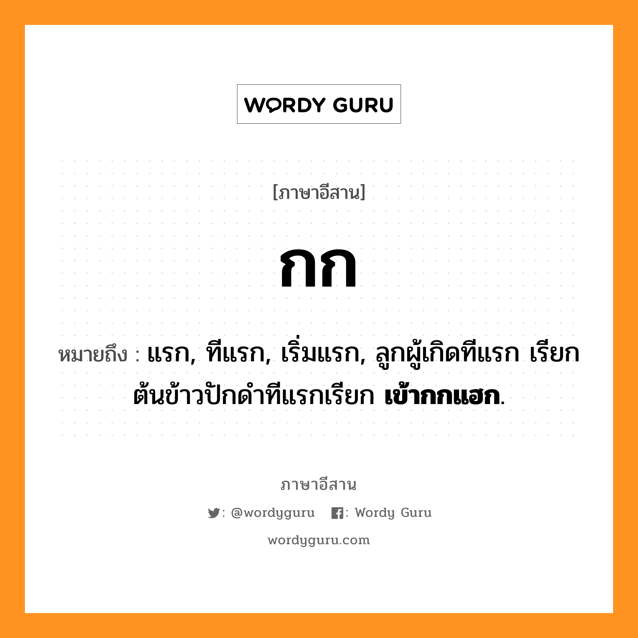 กก หมายถึงอะไร, ภาษาอีสาน กก หมายถึง แรก, ทีแรก, เริ่มแรก, ลูกผู้เกิดทีแรก เรียก &lt;b.ลูกกก&lt;/b&gt; ต้นข้าวปักดำทีแรกเรียก &lt;b&gt;เข้ากกแฮก&lt;/b&gt;. หมวด กก