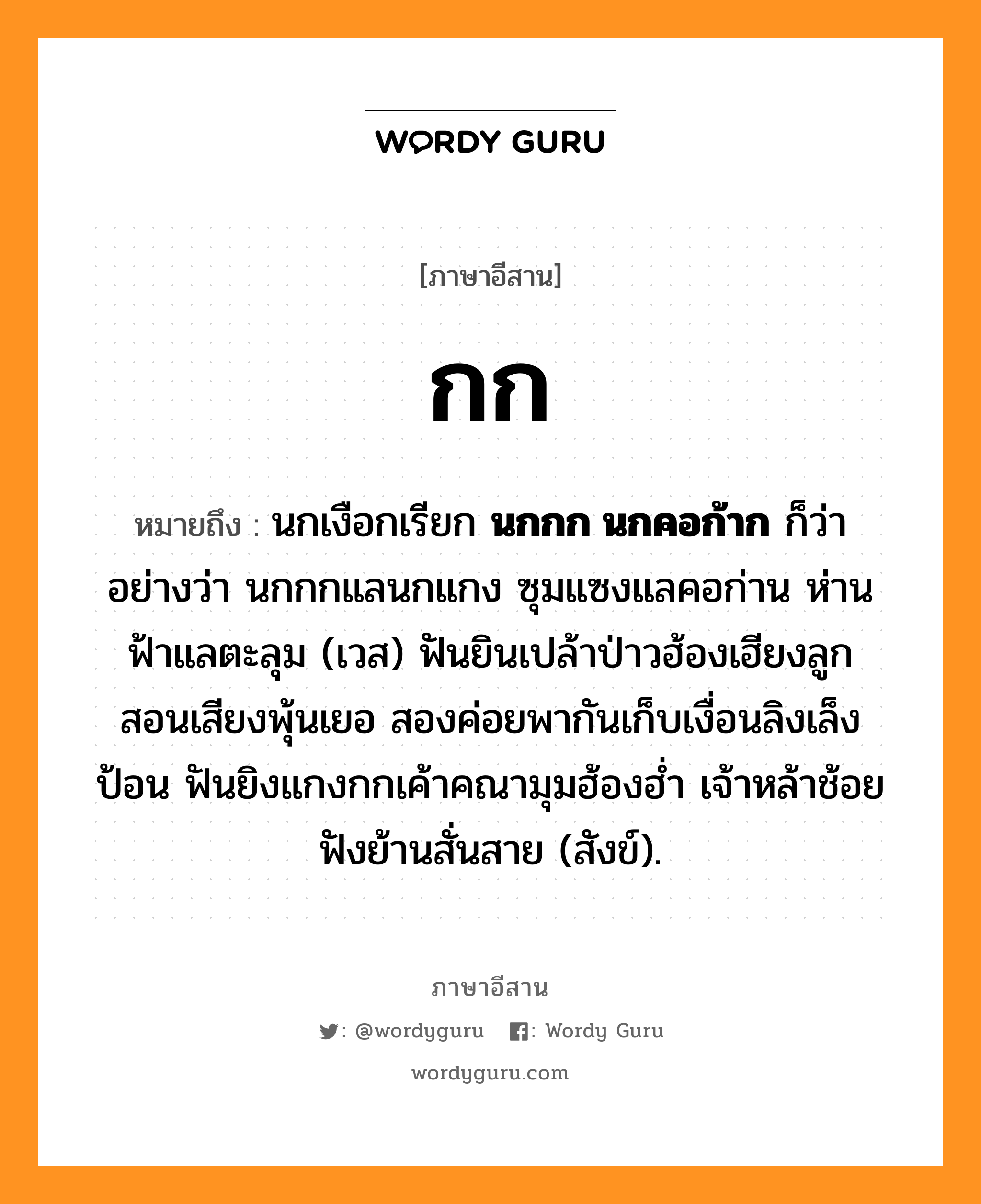 กก หมายถึงอะไร, ภาษาอีสาน กก หมายถึง นกเงือกเรียก &lt;b&gt;นกกก นกคอก้าก&lt;/b&gt; ก็ว่า อย่างว่า นกกกแลนกแกง ซุมแซงแลคอก่าน ห่านฟ้าแลตะลุม (เวส) ฟันยินเปล้าป่าวฮ้องเฮียงลูก สอนเสียงพุ้นเยอ สองค่อยพากันเก็บเงื่อนลิงเล็งป้อน ฟันยิงแกงกกเค้าคณามุมฮ้องฮ่ำ เจ้าหล้าช้อยฟังย้านสั่นสาย (สังข์). หมวด กก