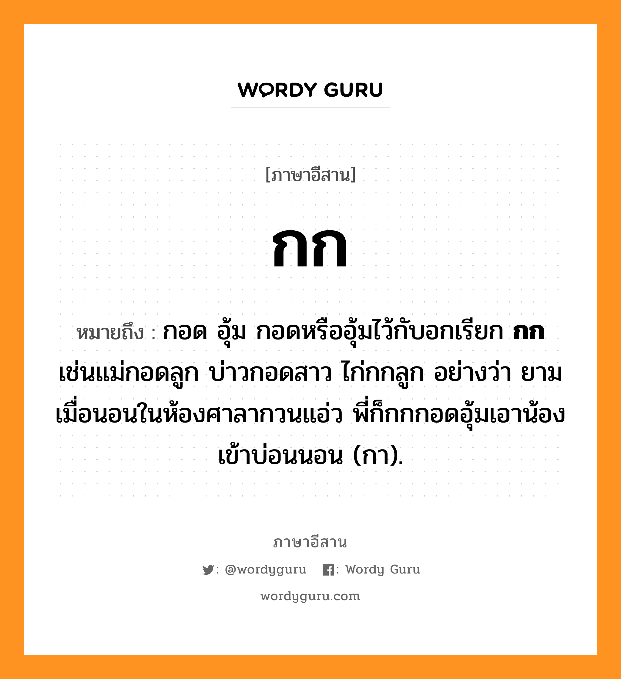 กก หมายถึงอะไร, ภาษาอีสาน กก หมายถึง กอด อุ้ม กอดหรืออุ้มไว้กับอกเรียก &lt;b&gt;กก&lt;/b&gt; เช่นแม่กอดลูก บ่าวกอดสาว ไก่กกลูก อย่างว่า ยามเมื่อนอนในห้องศาลากวนแอ่ว พี่ก็กกกอดอุ้มเอาน้องเข้าบ่อนนอน (กา). หมวด กก