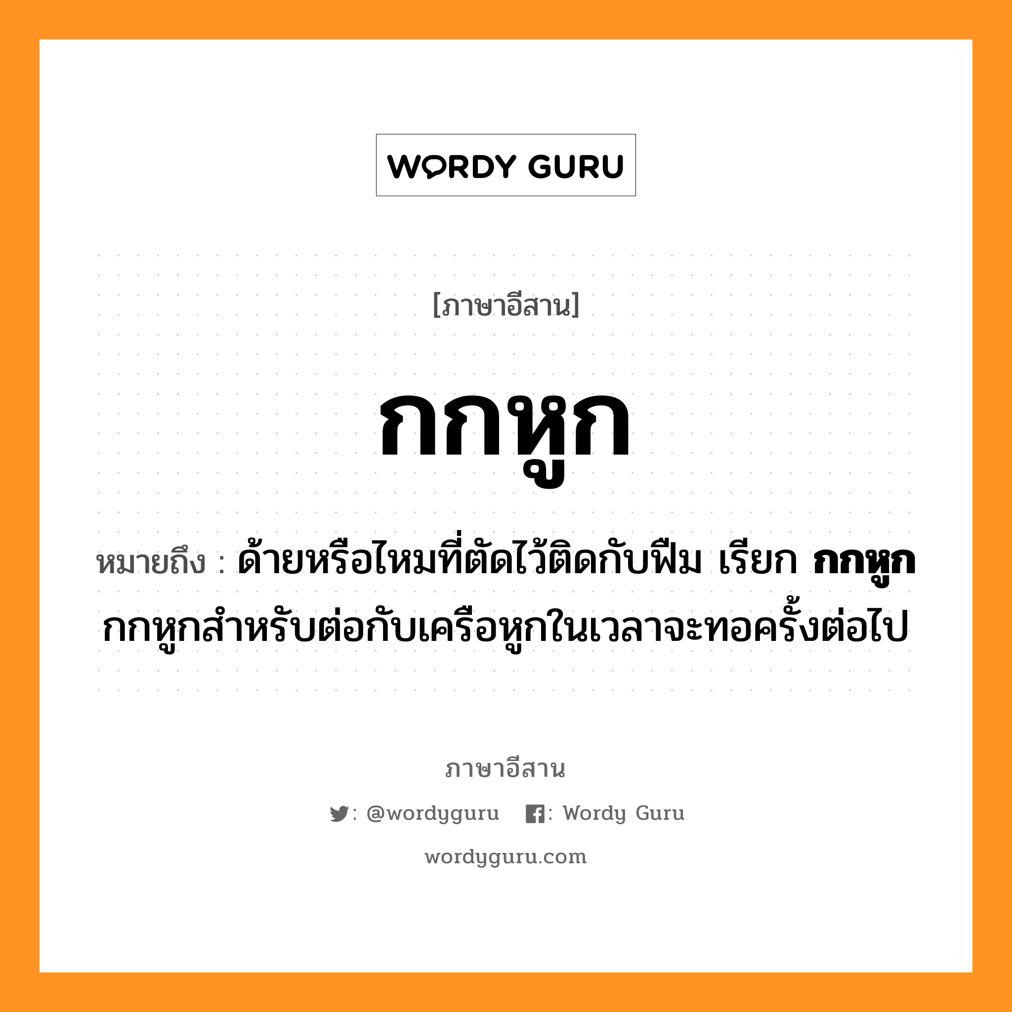 กกหูก หมายถึงอะไร, ภาษาอีสาน กกหูก หมายถึง ด้ายหรือไหมที่ตัดไว้ติดกับฟืม เรียก &lt;b&gt;กกหูก&lt;/b&gt; กกหูกสำหรับต่อกับเครือหูกในเวลาจะทอครั้งต่อไป หมวด กก - หูก