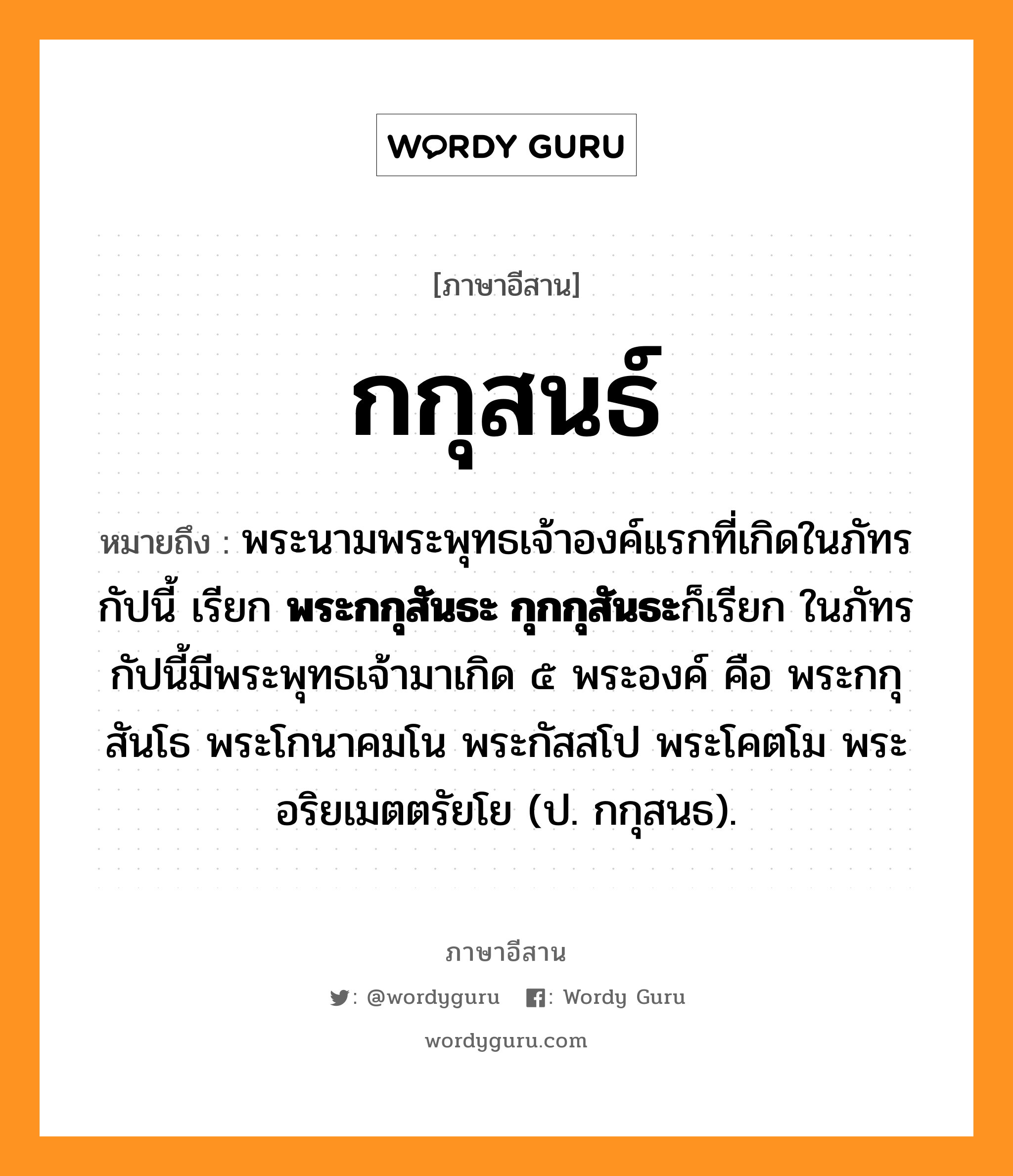 กกุสนธ์ หมายถึงอะไร, ภาษาอีสาน กกุสนธ์ หมายถึง พระนามพระพุทธเจ้าองค์แรกที่เกิดในภัทรกัปนี้ เรียก &lt;b&gt;พระกกุสันธะ กุกกุสันธะ&lt;/b&gt;ก็เรียก ในภัทรกัปนี้มีพระพุทธเจ้ามาเกิด ๕ พระองค์ คือ พระกกุสันโธ พระโกนาคมโน พระกัสสโป พระโคตโม พระอริยเมตตรัยโย (ป. กกุสนธ). หมวด กะ - กุ - สน