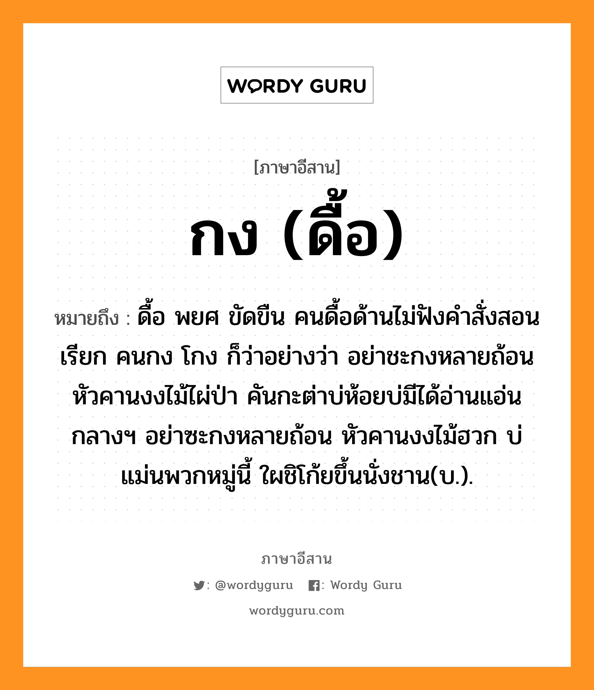 กง (ดื้อ) หมายถึงอะไร, ภาษาอีสาน กง (ดื้อ) หมายถึง ดื้อ พยศ ขัดขืน คนดื้อด้านไม่ฟังคำสั่งสอนเรียก คนกง โกง ก็ว่าอย่างว่า อย่าชะกงหลายถ้อน หัวคานงงไม้ไผ่ป่า คันกะต่าบ่ห้อยบ่มีได้อ่านแอ่นกลางฯ อย่าซะกงหลายถ้อน หัวคานงงไม้ฮวก บ่แม่นพวกหมู่นี้ ใผชิโก้ยขึ้นนั่งชาน(บ.). หมวด กง