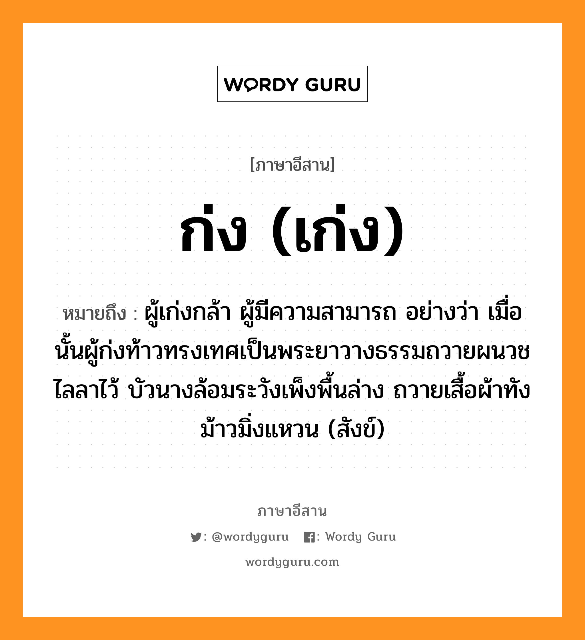 ก่ง (เก่ง) หมายถึงอะไร, ภาษาอีสาน ก่ง (เก่ง) หมายถึง ผู้เก่งกล้า ผู้มีความสามารถ อย่างว่า เมื่อนั้นผู้ก่งท้าวทรงเทศเป็นพระยาวางธรรมถวายผนวชไลลาไว้ บัวนางล้อมระวังเพ็งพื้นล่าง ถวายเสื้อผ้าทังม้าวมิ่งแหวน (สังข์) หมวด ก่ง