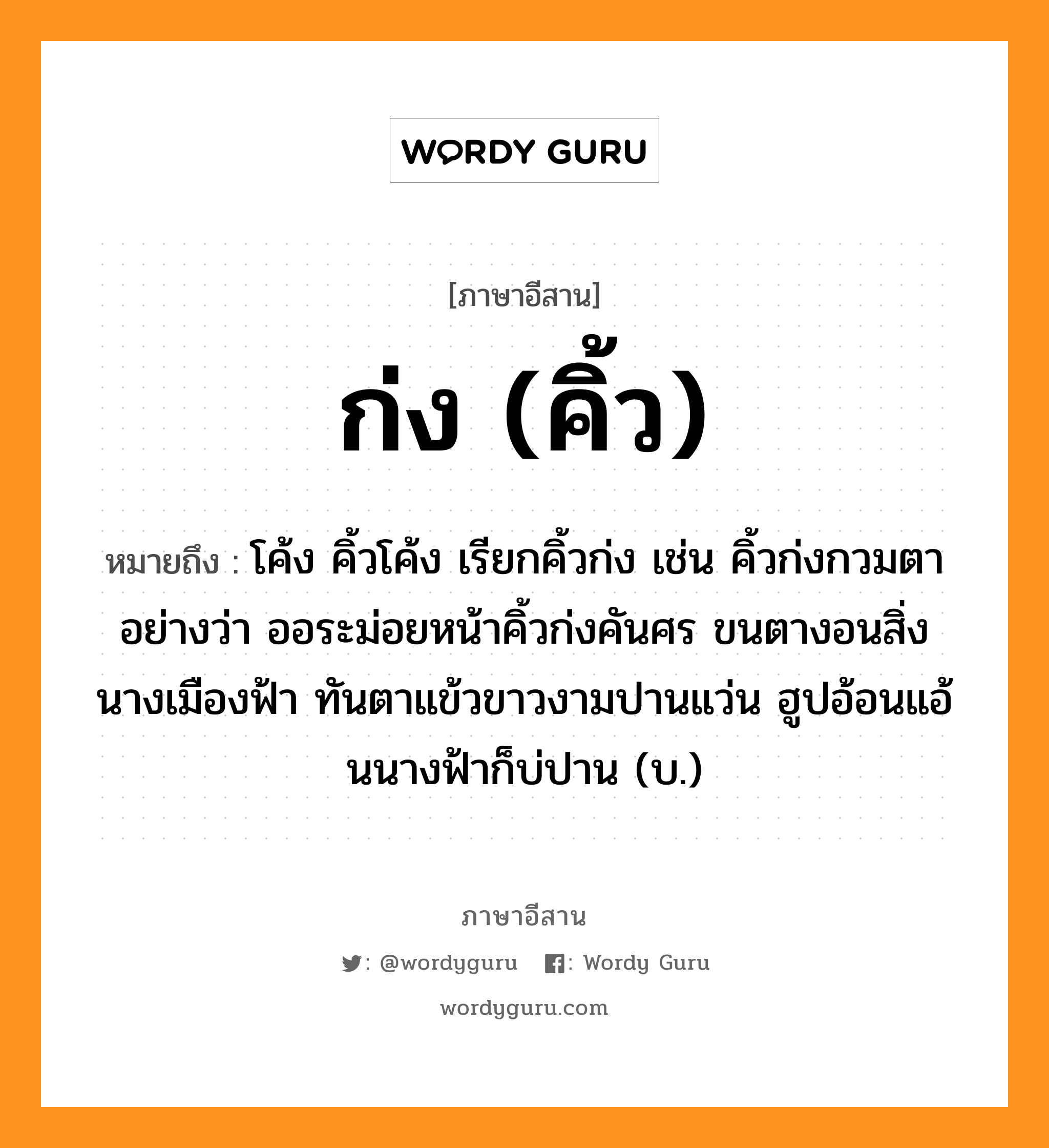 ก่ง (คิ้ว) หมายถึงอะไร, ภาษาอีสาน ก่ง (คิ้ว) หมายถึง โค้ง คิ้วโค้ง เรียกคิ้วก่ง เช่น คิ้วก่งกวมตา อย่างว่า ออระม่อยหน้าคิ้วก่งคันศร ขนตางอนสิ่งนางเมืองฟ้า ทันตาแข้วขาวงามปานแว่น ฮูปอ้อนแอ้นนางฟ้าก็บ่ปาน (บ.) หมวด ก่ง