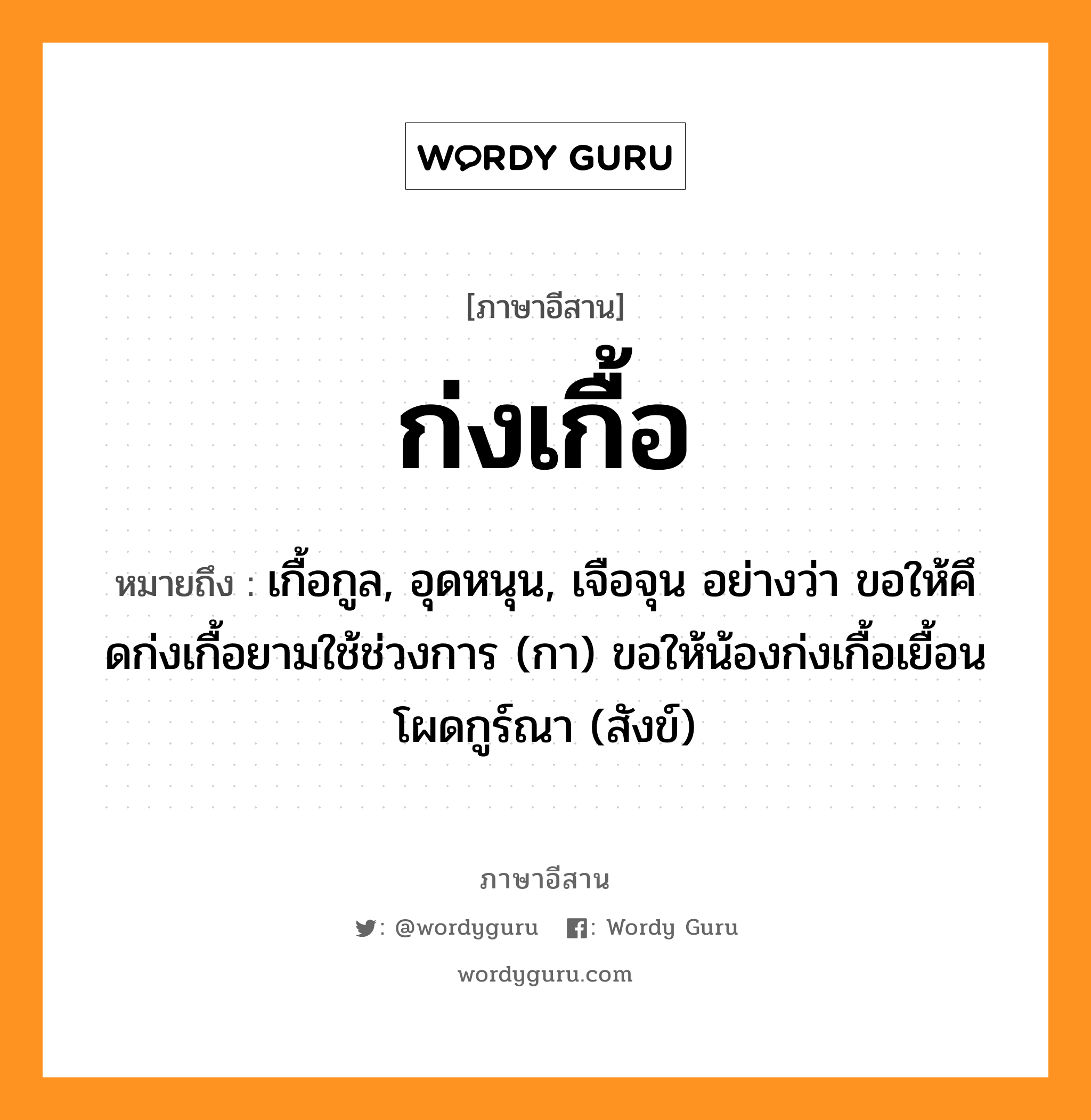 ก่งเกื้อ หมายถึงอะไร, ภาษาอีสาน ก่งเกื้อ หมายถึง เกื้อกูล, อุดหนุน, เจือจุน อย่างว่า ขอให้คึดก่งเกื้อยามใช้ช่วงการ (กา) ขอให้น้องก่งเกื้อเยื้อนโผดกูร์ณา (สังข์) หมวด ก่ง - เกื้อ