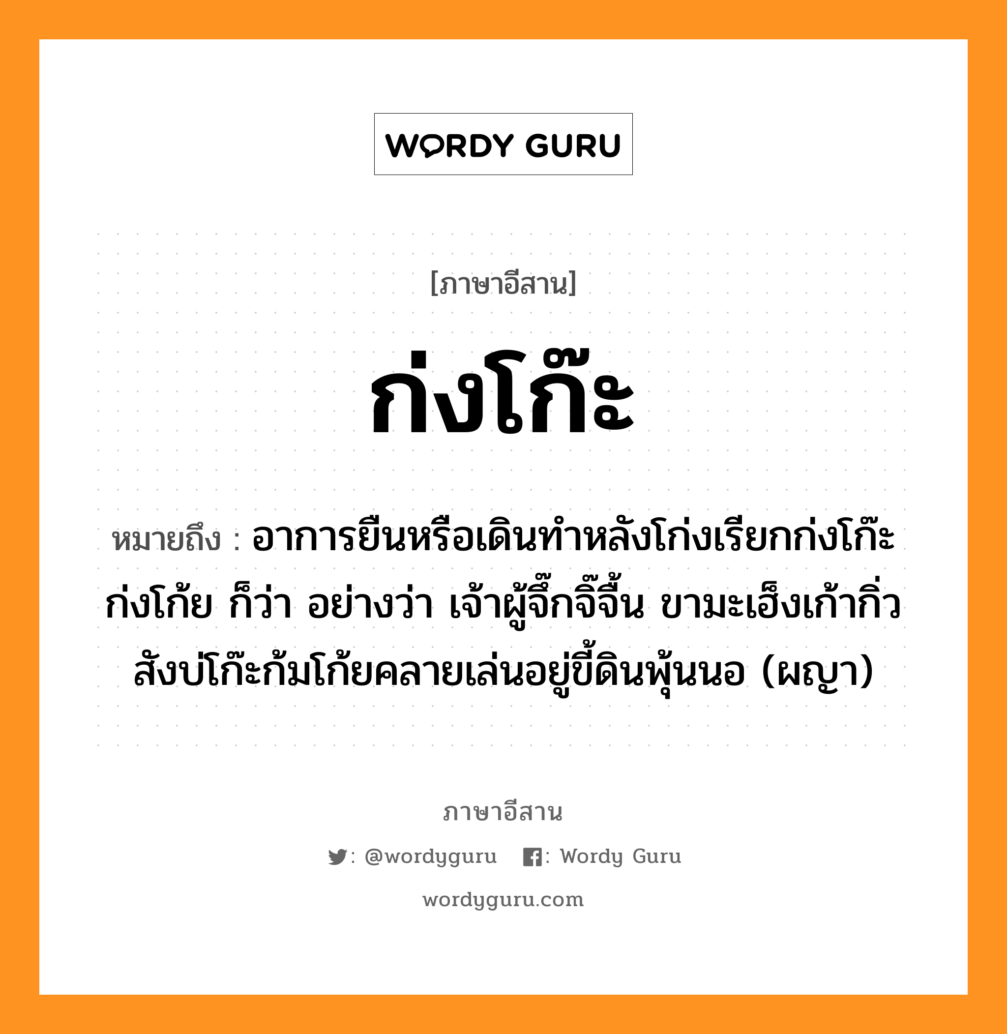 ก่งโก๊ะ หมายถึงอะไร, ภาษาอีสาน ก่งโก๊ะ หมายถึง อาการยืนหรือเดินทำหลังโก่งเรียกก่งโก๊ะ ก่งโก้ย ก็ว่า อย่างว่า เจ้าผู้จึ๊กจิ๊จื้น ขามะเฮ็งเก้ากิ่ว สังบ่โก๊ะก้มโก้ยคลายเล่นอยู่ขี้ดินพุ้นนอ (ผญา) หมวด ก่ง - โก๊ะ