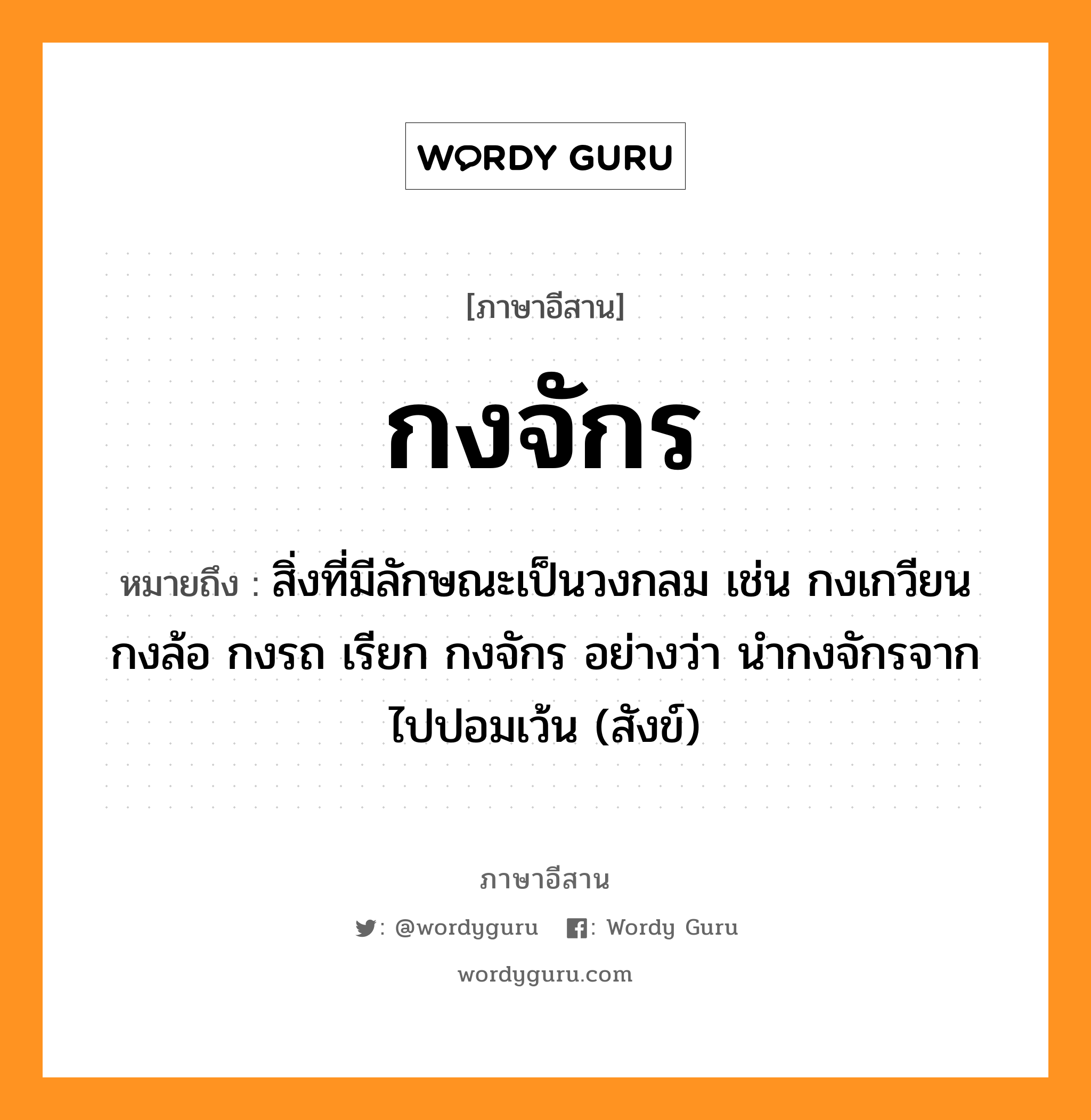 กงจักร หมายถึงอะไร, ภาษาอีสาน กงจักร หมายถึง สิ่งที่มีลักษณะเป็นวงกลม เช่น กงเกวียน กงล้อ กงรถ เรียก กงจักร อย่างว่า นำกงจักรจากไปปอมเว้น (สังข์) หมวด กง - จัก