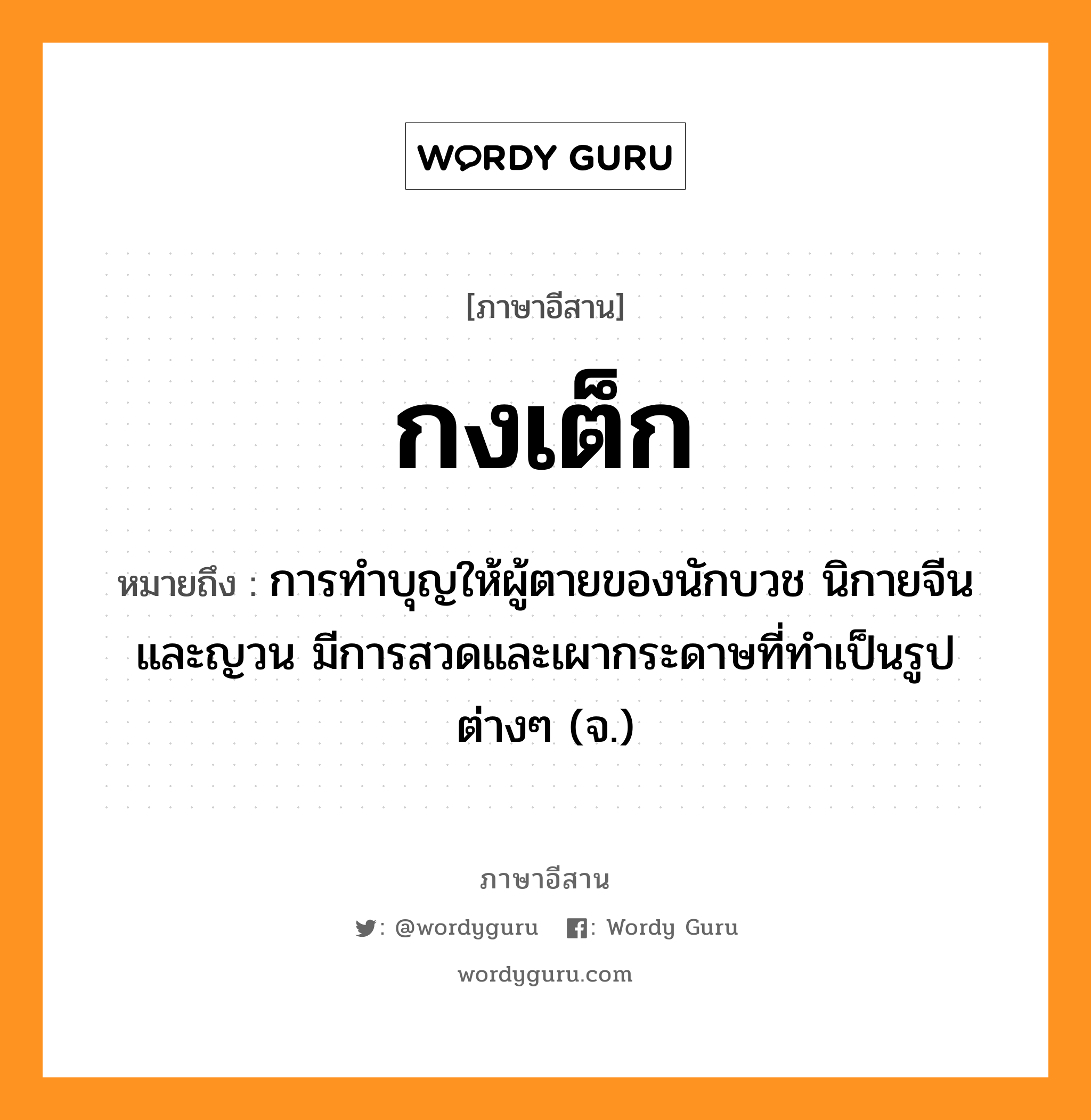 กงเต็ก หมายถึงอะไร, ภาษาอีสาน กงเต็ก หมายถึง การทำบุญให้ผู้ตายของนักบวช นิกายจีนและญวน มีการสวดและเผากระดาษที่ทำเป็นรูปต่างๆ (จ.) หมวด กง - เต็ก