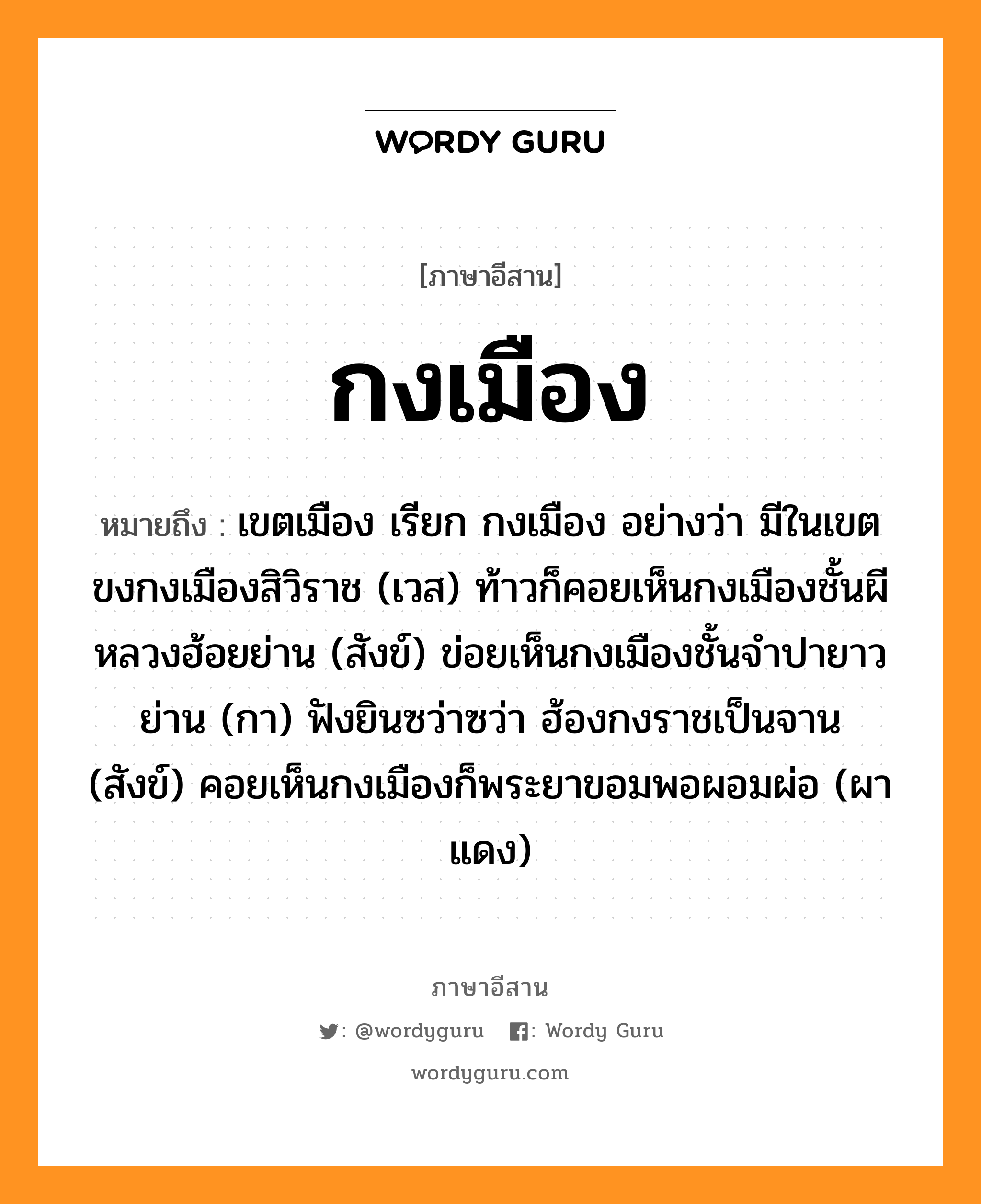 กงเมือง หมายถึงอะไร, ภาษาอีสาน กงเมือง หมายถึง เขตเมือง เรียก กงเมือง อย่างว่า มีในเขตขงกงเมืองสิวิราช (เวส) ท้าวก็คอยเห็นกงเมืองชั้นผีหลวงฮ้อยย่าน (สังข์) ข่อยเห็นกงเมืองชั้นจำปายาวย่าน (กา) ฟังยินซว่าซว่า ฮ้องกงราชเป็นจาน (สังข์) คอยเห็นกงเมืองก็พระยาขอมพอผอมผ่อ (ผาแดง) หมวด กง - เมือง