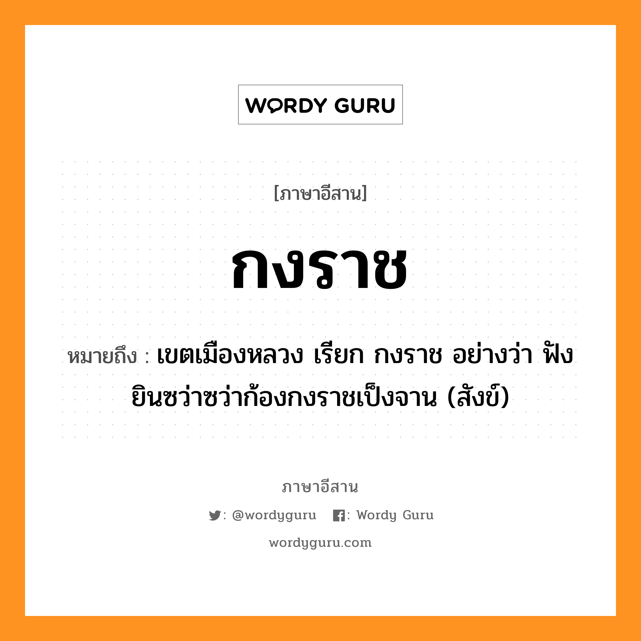 กงราช หมายถึงอะไร, ภาษาอีสาน กงราช หมายถึง เขตเมืองหลวง เรียก กงราช อย่างว่า ฟังยินซว่าซว่าก้องกงราชเป็งจาน (สังข์) หมวด กง - ราด