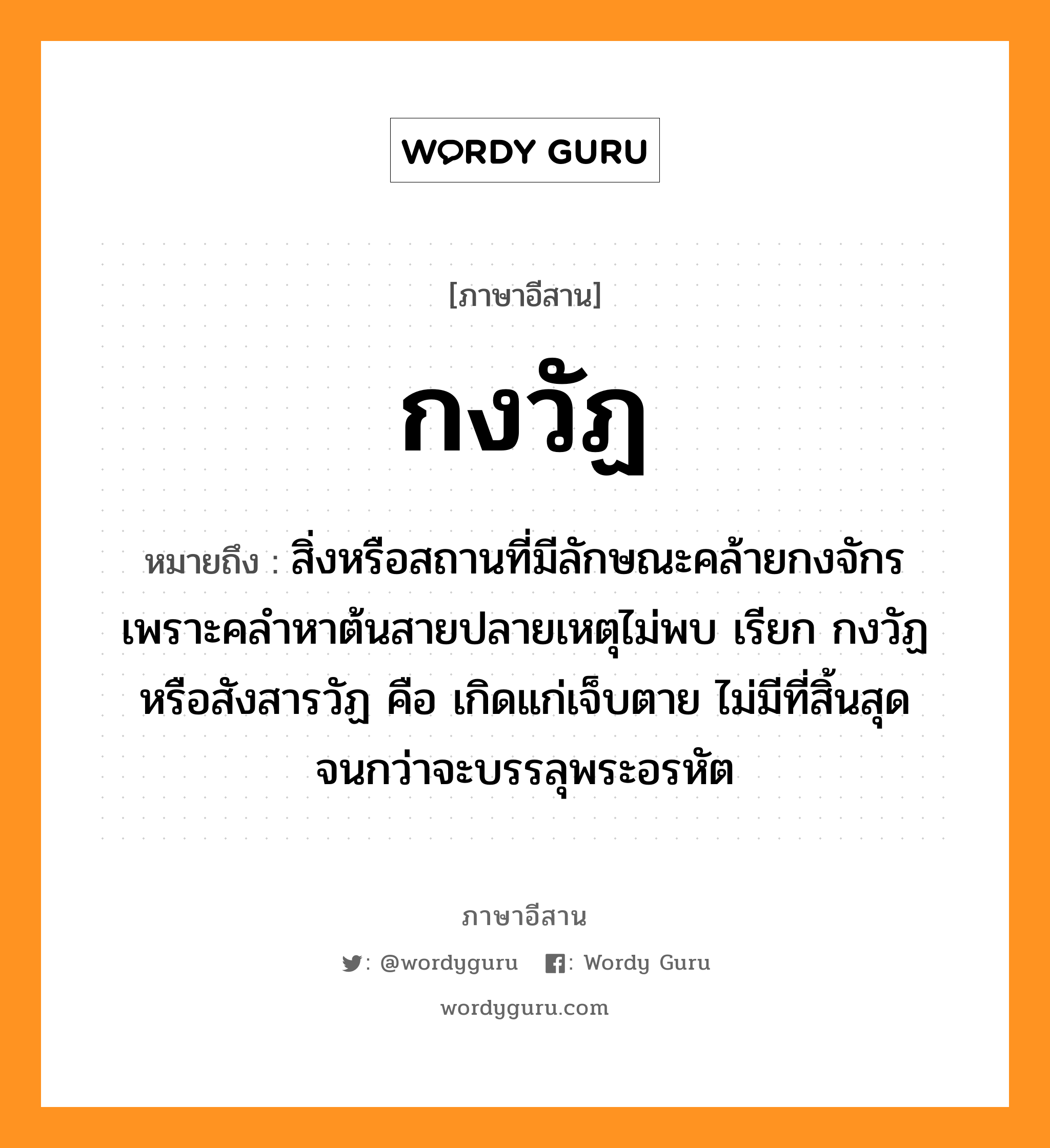 กงวัฏ หมายถึงอะไร, ภาษาอีสาน กงวัฏ หมายถึง สิ่งหรือสถานที่มีลักษณะคล้ายกงจักร เพราะคลำหาต้นสายปลายเหตุไม่พบ เรียก กงวัฏ หรือสังสารวัฏ คือ เกิดแก่เจ็บตาย ไม่มีที่สิ้นสุดจนกว่าจะบรรลุพระอรหัต หมวด กง - วัด