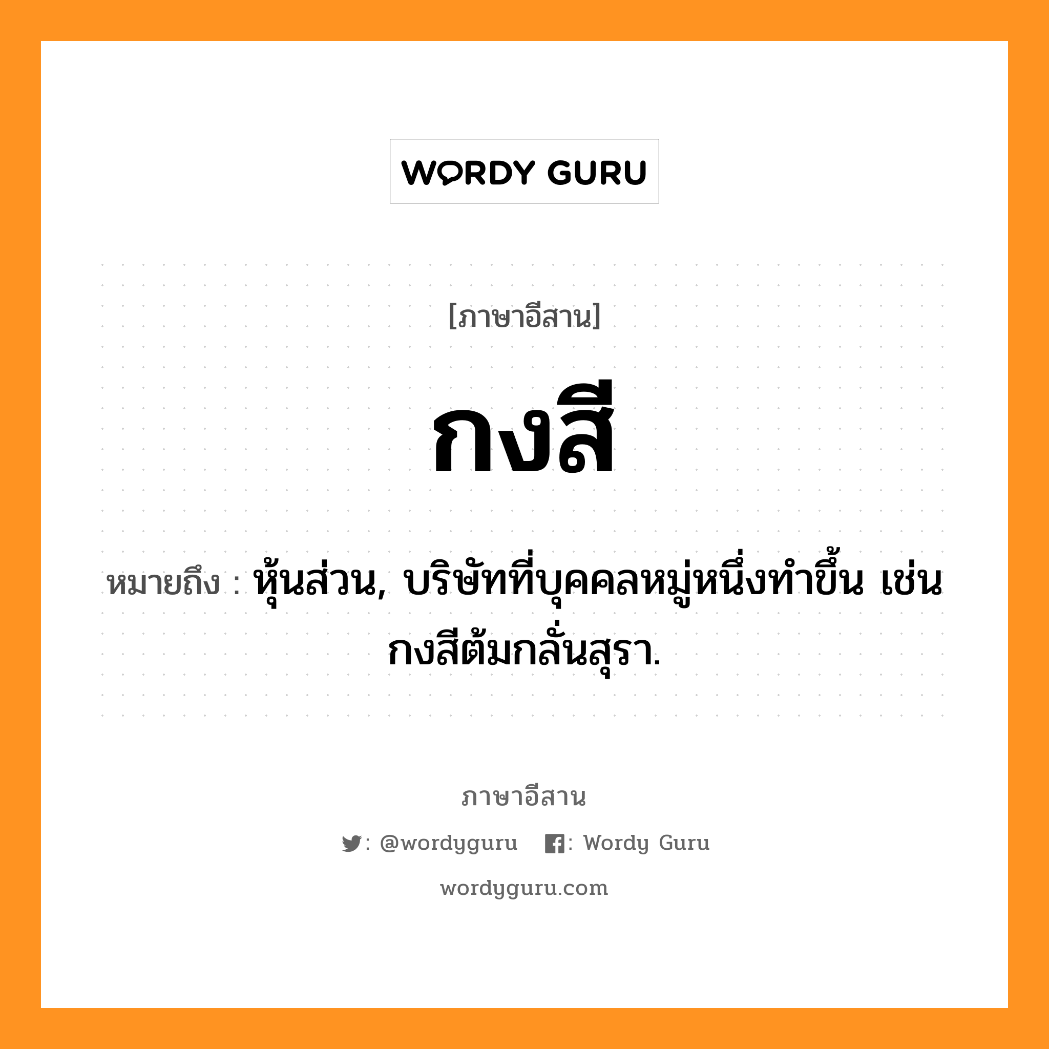 กงสี หมายถึงอะไร, ภาษาอีสาน กงสี หมายถึง หุ้นส่วน, บริษัทที่บุคคลหมู่หนึ่งทำขึ้น เช่น กงสีต้มกลั่นสุรา. หมวด กง - สี