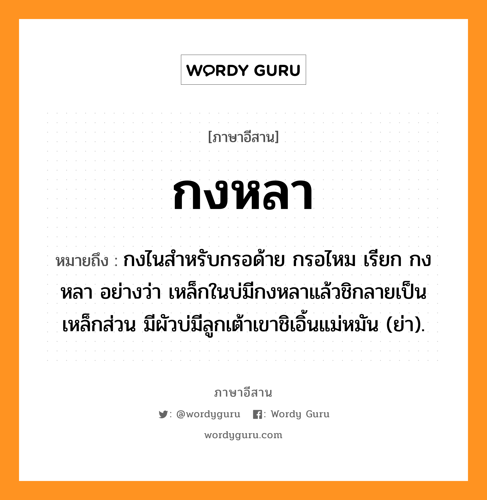 กงหลา หมายถึงอะไร, ภาษาอีสาน กงหลา หมายถึง กงไนสำหรับกรอด้าย กรอไหม เรียก กงหลา อย่างว่า เหล็กในบ่มีกงหลาแล้วชิกลายเป็นเหล็กส่วน มีผัวบ่มีลูกเต้าเขาชิเอิ้นแม่หมัน (ย่า). หมวด กง - หลา