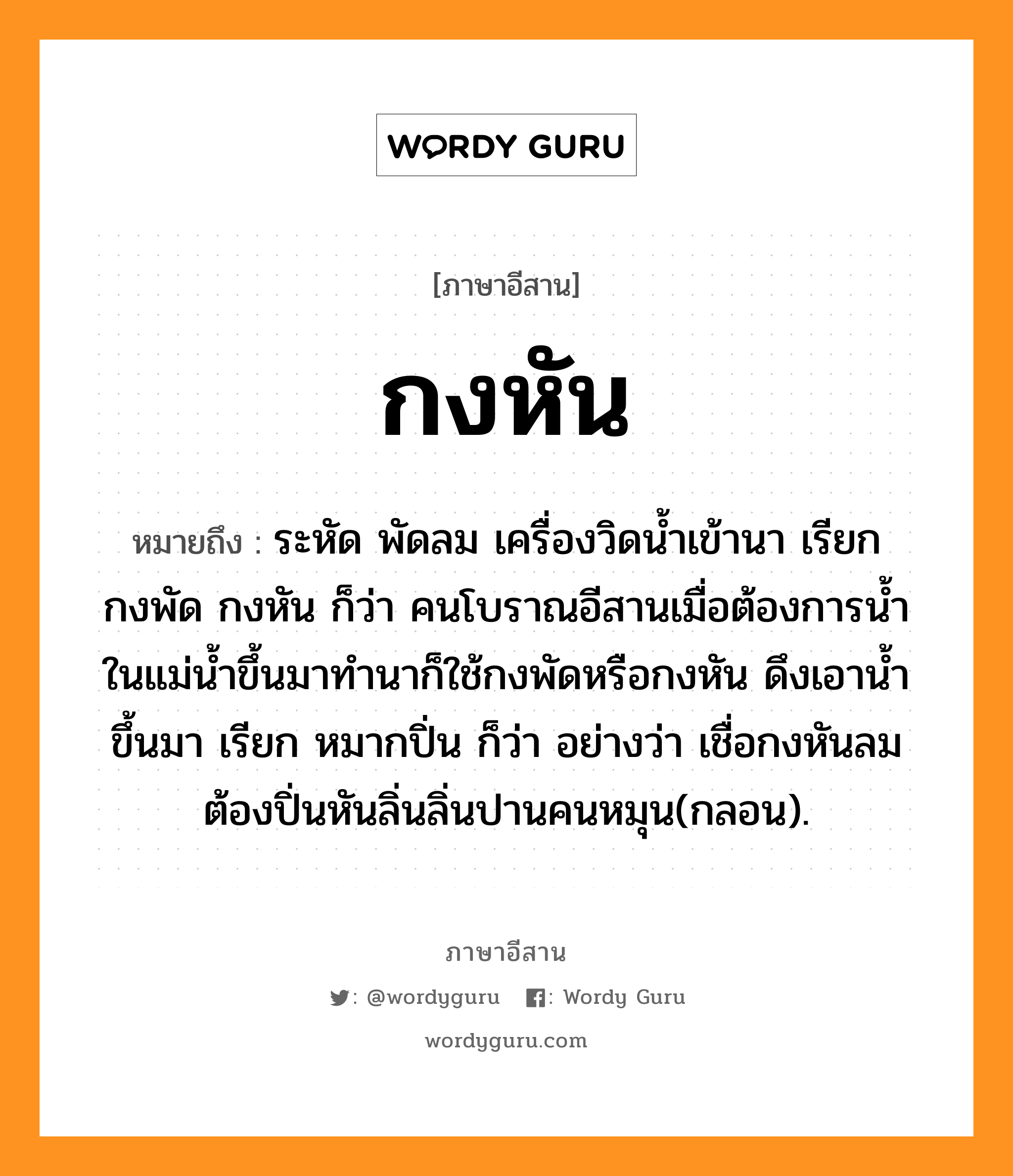 กงหัน หมายถึงอะไร, ภาษาอีสาน กงหัน หมายถึง ระหัด พัดลม เครื่องวิดน้ำเข้านา เรียก กงพัด กงหัน ก็ว่า คนโบราณอีสานเมื่อต้องการน้ำในแม่น้ำขึ้นมาทำนาก็ใช้กงพัดหรือกงหัน ดึงเอาน้ำขึ้นมา เรียก หมากปิ่น ก็ว่า อย่างว่า เชื่อกงหันลมต้องปิ่นหันลิ่นลิ่นปานคนหมุน(กลอน). หมวด กง - หัน