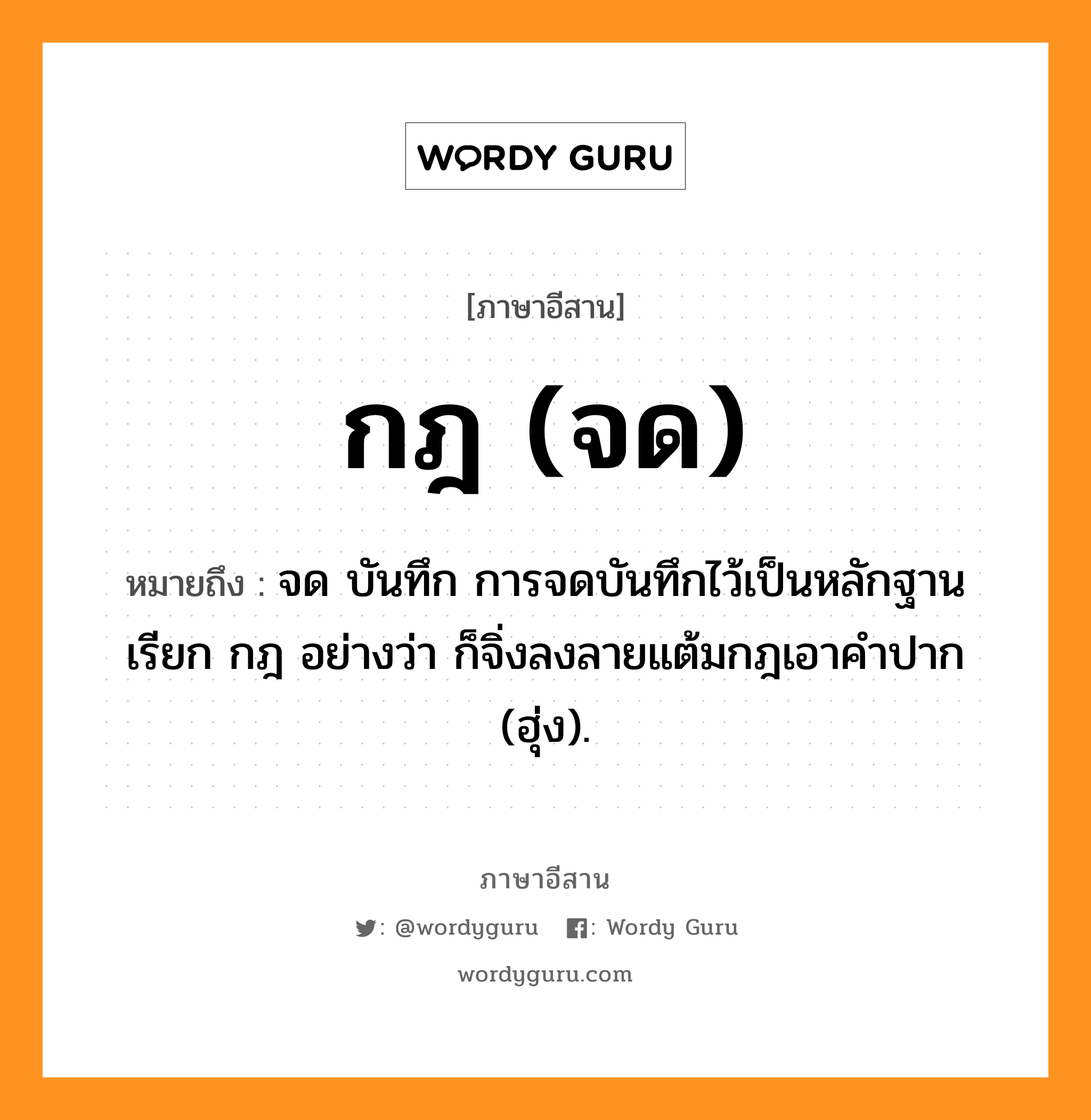 กฎ (จด) หมายถึงอะไร, ภาษาอีสาน กฎ (จด) หมายถึง จด บันทึก การจดบันทึกไว้เป็นหลักฐานเรียก กฎ อย่างว่า ก็จิ่งลงลายแต้มกฎเอาคำปาก (ฮุ่ง). หมวด กฎ